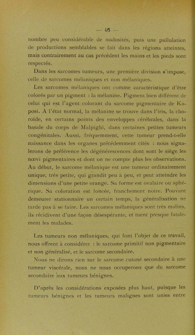 V nombre peu considérable de nodosités, puis une pullulation de productions semblables se fait dans les régions atteintes, mais contrairement au cas précédent les mains et les pieds sont ' respectés. - Dans les sarcomes tumeurs, une.première division s’impose, ; celle de sarcomes mélaniques et non mélaniques. Les sarcomes mélaniques ont comme caractéristique d’être colorés par un pigment : la mélanine. Pigment bien différent de celui qui est l’agent colorant du sarcome pigmentaire de Ka- posi. A l’état normal, la mélanine se trouve dans l’iris, la cho- roïde, en certains points des enveloppes cérébrales, dans la basale du corps de Malpighi, dans certaines petites tumeurs congénitales. Aussi, frécpiemment, cette tumeur prend-t-elle naissance dans les organes précédemment cités : nous signa- lerons de préférence les dégénérescences dont sont le siège les nœvi pigmentaires et dont on ne compte plus les observations. Au début, le sarcome mélanique est une tumeur ordinairement unique, très petite, qui grandit peu à peu, et peut atteindre les dimensions d’une petite orange. Sa forme est ovalaire ou sphé- ! rique. Sa coloration est foncée, franchement noire. Pouvant demeurer stationnaire un certain temps, la généralisation ne tarde pas à se faire. Les sarcomes mélaniques sont très malins, ils récidivent d’une façon désespérante, et tuent presque fatale- ment les malades. ^ Les tumeurs non mélaniques, qui font l’objet de ce travail, 2 nous offrent à considérer : le sarcome primitif non pigmentaire et non généralisé, et le sarcome secondaire. Nous ne dirons rien sur le sarcome cutané secondaire à une tumeur viscérale, nous ne nous occuperons que du sarcome secondaire aux tumeurs bénignes. D’après les considérations exposées plus haut, puisque les tumeurs bénignes et les tumeurs malignes sont unies entre