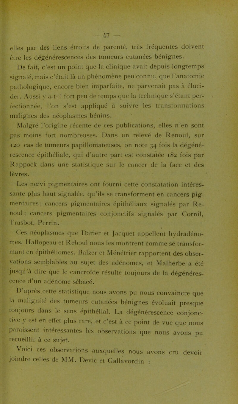 elles par des liens étroits de parenté, très fréquentes doivent être les dégénérescences des tumeurs cutanées bénignes. De fait, c’est un point que la clinique avait depuis longtemps signalé, mais c’était là un phénomène peu connu, que l’anatomie pathologique, encore l)ien imparfaite, ne parvenait pas à éluci- der. Aussi V a-t-il fort peu de temps (]ue la technitiue s’étant per- fectionnée, l’on s’est appli(|ué à suivre les transformations malignes des néoplasmes bénins. Malgré l’origine ré('ente de ces publications, elles n’en sont pas moins fort nombreuses. L)ans un relevé de Renoul, sur 120 cas de tumeurs papillomateuses, on note 34 fois la dégéné- rescence épithéliale, (|ui d’autre part est constatée 182 fois par Rappock dans une statistitpie sur le caiK'er de la face et des lèvres. Les nœvi pigmentaires ont fourni cette constatation intéres- sante plus haut signalée, qu’ils se transforment en cancers pig- mentaires; cancers pigmentaires épithéliaux signalés par Re- noul ; cancers pigmentaires conjonctifs signalés par Cornil, 'l'rasbot, Perrin. Ces néoplasmes que Darier et Jacquet appellent hvdradéno- mes, 1 lallopeau et Reboul nous les montrent comme se transfor- mant en épithéliomes. Balzer et Ménétrier rapportent des obser- vations semblables au sujet des adénomes, et Malherbe a été jusqu a dire que le cancrofde résulte totijours de la dégénéres- cence d’un adénome .sébacé. D’après cette statistitjue nous avons pu nous convaincre que la malignité de.s ttimeur.s ctitanees bénignes évoluait presque toujours dans le .sens épithélial. La dégénérescence conjonc- tive y e.st en effet plus rare, et c’est à ce point de vue que nous parai.s.sent intéressantes les observations que nous avons pu recueillir à ce sujet. Voici ces observations auxquelles nous avons cru devoir joindre celles de MM. Dévie et Gallavordin :