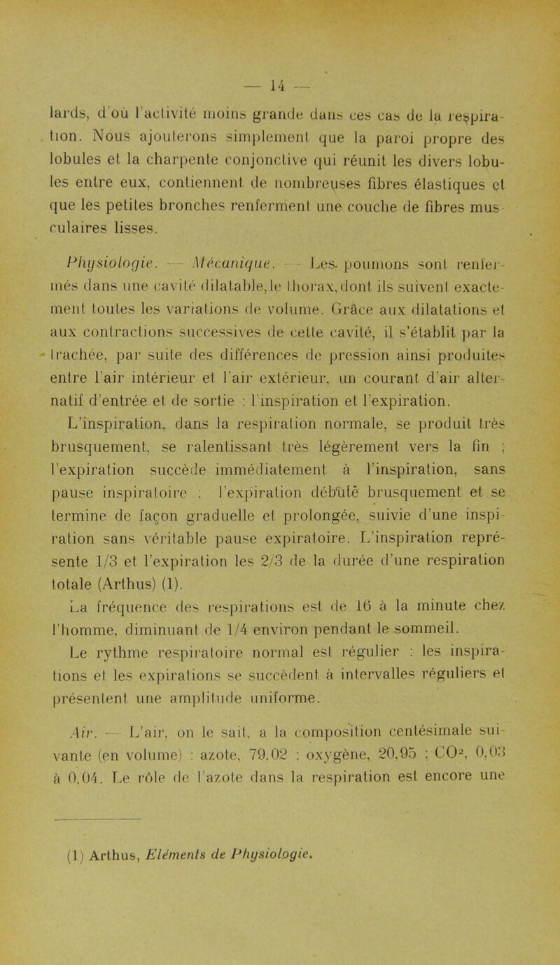 lards, d où 1 aclivité moins grande dans ces cas de la lespira- tion. Nous ajoulerons simplement que la paroi propre des lobules et la charpente conjonctive qui réunit les divers lobu- les entre eux, contiennent de nombreuses fibres élastiques et que les petites bronches renferment une couche de fibres mus culaires lisses. Physiologie. -■— Mécanique. - - Les-poumons sont reiilej- més dans une cavité dilatable, le lhoi’ax,dont ils suiveni exacte- ment toutes les variations de volume. Grâce aux dilatations et aux contractions successives de cette cavité, il s’établit par la - trachée, par suite des différences de pression ainsi produites entre l’air intérieur et l’air extérieur, un courant d’air alter- natif d’entrée et de sortie : l’inspiration et l’expiration. L’inspiration, dans la respiration normale, se produit très brusquement, se ralentissant très légèrement vers la fin ; l’expiration succède immédiatement à l’inspiration, sans pause inspiratoire ; l’expiration déb'ùtê brusquement et se termine de façon graduelle et prolongée, suivie d’une inspi- ration sans véritable pause expiratoire. L’inspiration repré- sente 1/3 et l’expiration les 2/3 de la durée d’une respiration totale (Arthus) (1). La fréquence des respirations est de 16 à la minute chez l’homme, diminuant de 1/4 environ jiendant le sommeil. Le rythme respii’aloire normal est régulier : les inspira- tions et les expirations se succèdent à intervalles réguliers et présentent une amplitude uniforme. .Air. ■— L’air, on le sait, a la composition centésimale sui- vante (en volume) : azote, 79,02 ; oxygène, 20,95 ; CO^, 0,03 à 0.04. T.e rôle de l’azote dans la respiration est encore une (1) Arthus, Eléments de Physiologie.