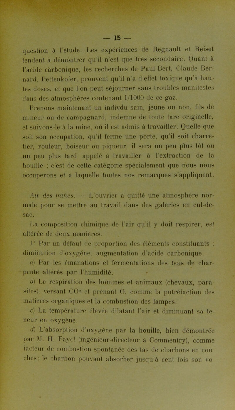 question à l'étude. Les expériences de Kegnault et Keiset tendent à démontrer qu’il n’est que très secondaire. Quant a l’acide carbonique, les recherches de Paul Berl, Claude Ber- nard. Peltenkol'er, prouvent qu’il n’a fl’effet toxique qu’à hau- te? doses, el que l’on jjeul séjourner sans troubles manil'este.- dans des atmosphères contenant 1/1000 de ce gaz. Prenons maintenant un indivdu sain, jeune ou non. fils do mineur ou de campagnard, indemne de toute tare originelle, el suivons-le à la mine, où il est admis à travailler. Quelle que soit son occupation, qu’il ferme une porte, qu’il soit charre- tier, routeur, boiseiir ou piqueur, il sera un peu plus tôt ou un peu plus lard appelé à travailler à l’extraction de la houille : c’est de celle catégorie spécialement que nous nous occuperons et à laquelle toutes nos remarques s’appliquent. Air des mines. L'ouM'ier a quitté une atmosphère nor- male pour se mettre au travail dans des galeries en cul-de- sac. La composition chimique de l’air qu’il y doit respirer, est altérée de deux manières. 1° Par un défaut de proportion des éléments constituants ; diminution d'oxygène, augmentation d’acide carbonique. (t) Par les émanations et fermentations des bois de char- [)enle altérés par l’humidité. b) La l’espiration des hommes et animaux {chevaux, para- sites). versant C()^ (d j)renant O, comme la putréfaction des matières organiques el la combustion des lampes. c) La température élevée dilatant l’air et diminuant sa te- neur en oxygène. d) L’absorption d’oxygène par la houille, bien démontrée par AL IL Fayd (ingénieur-directeur à Commentry), comme lacteui de combustion spontanée des tas de charbons en cou ches: le charbon pouvant absoi’ber jusqu’à cent fois son vo