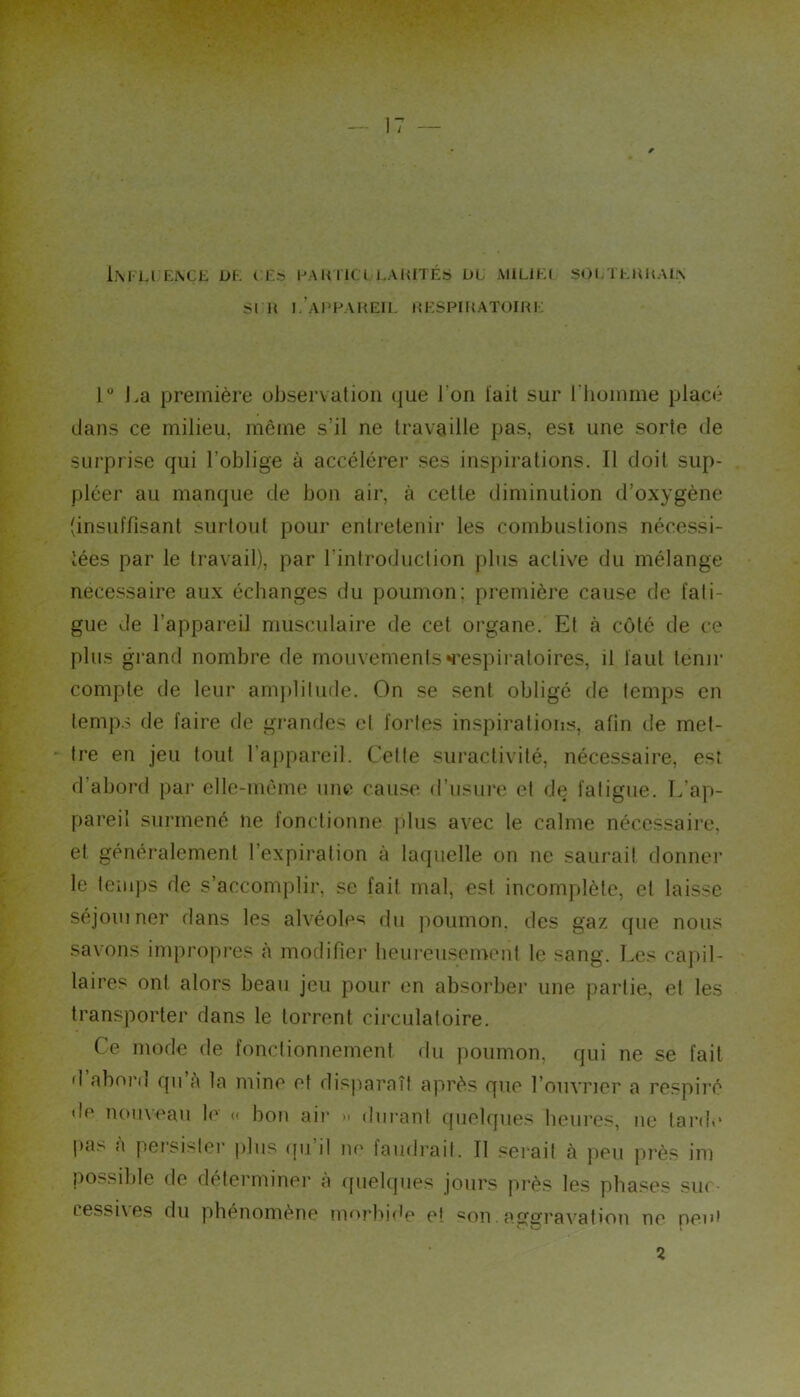 SI 11 i.’ahhaheik i{kspif{AT0iri; 1“ La première observation que J’on l'ait sur riiomme placé dans ce milieu, même s’il ne travaille pas, esi une sorte de surprise qui l’oblige à accélérer ses inspirations. Il doit sup- pléer au manque de bon air, à cette diminution d’oxygène (insuffisant surtout pour entretenir les combuslions nécessi- tées par le travail), par l’introduction plus active du mélange necessaire aux échanges du poumon: première cause de fati- gue de l’appareil musculaire de cet organe. El à coté de ce plus grand nombre de mouvementsM'espiratoires, il faut tenir compte de leur amjililude. On se sent obligé de temps en temps de faire de gi’andes et fortes inspirations, afin de met- * Ire en jeu tout l’appareil. Celte suractivité, nécessaire, est d’abord par elle-même une cause d’usure et de fatigue. L’ap- pareil surmené ne fonctionne plus avec le calme nécessaire, et généralement l’expiration à laquelle on ne saurai! donnei* le temps de s’accomplir, se fait mal, est incomplète, et laisse séjoiiiner dans les alvéoles du poumon, des gaz que nous savons impropres à modifier heureiisemenl le sang. Les capil- laires ont alors beau jeu pour en absorber une partie, et les transporter dans le torrent circulatoire. Ce mode de fonctionnement du poumon, qui ne se fait d aborn qu a la mine et dis|iaraîf après que l’ouvrier a respiré de nouveau l<‘ « bon aii‘ » diii-anl quelques heures, ne tarde pas à persister plus iju’il ne faudrait. Il f^eiail à peu près im possible de déterminer à ([uelques jours près les phases sm ressi\es du phénomène !m>rbi(b* et son. ag£?ravation ne peui 2