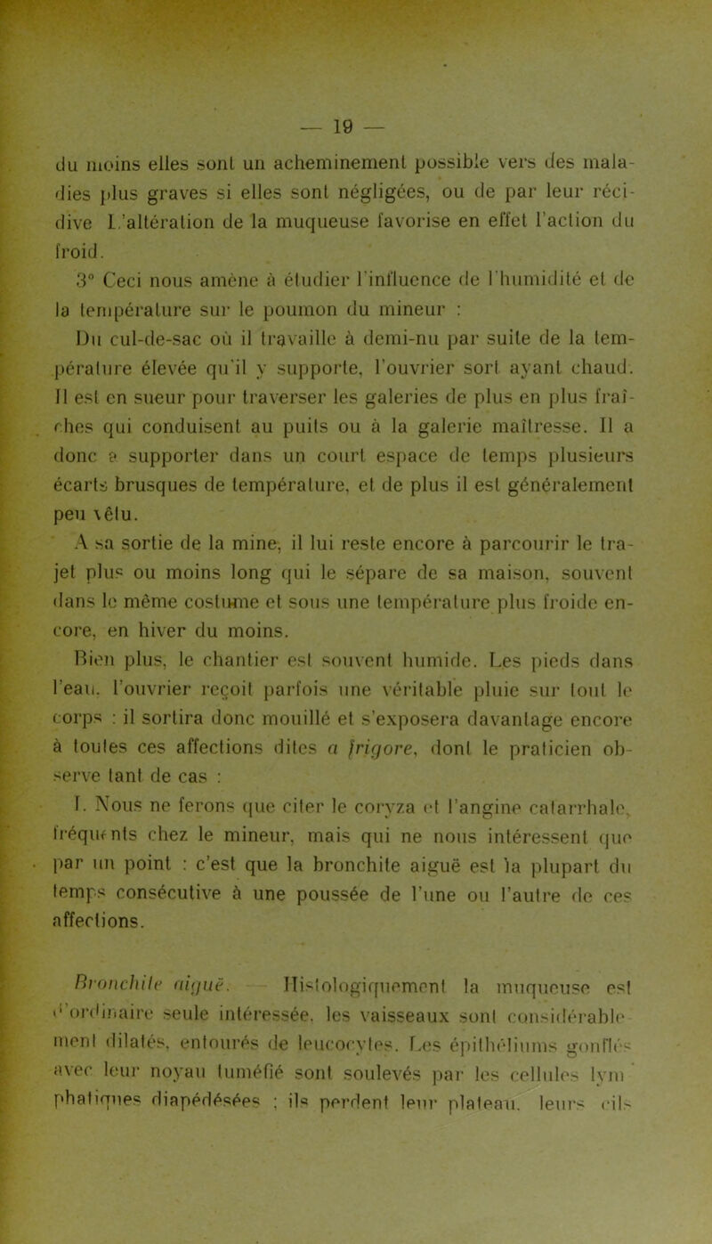 du moins elles sont un acheminement possible vers des mala- dies plus graves si elles sont négligées, ou de par leur réci- dive L’altération de la muqueuse favorise en effet l’action du froid. 3° Ceci nous amène à étudier l'influence de l’humidité et de la température sur le poumon du mineur : Du cul-de-sac où il travaille à demi-nu par suite de la tem- pérature élevée qu'il y suppoide, l’ouvrier sort ayant chaud. 11 est en sueur pour traverser les galeries de plus en plus fraî- ches qui conduisent au puits ou à la galerie maîtresse. Il a donc £* supporter dans un court espace de temps plusieurs écarts brusques de température, et de plus il est généralement peu \êlu. A sa sortie de la mine, il lui reste encore à parcourir le tra- jet plus ou moins long qui le sépare de sa maison, souvent dans le même costiwne et sous une tempéi-ature plus fi'oide en- core, en hiver du moins. Bien plus, le chantier esl souvent humide. Les pieds dans l’eau, l’ouvrier reçoit parfois une véritable pluie sur tout le corps : il sortira donc mouillé et s’exposem davantage encore à toutes ces affections dites a frigore, dont le praticien ob- serve tant de cas : 1. Nous ne ferons (|ue citer le coryza et l’angine calaiThale, Iréqmnts chez le mineur, mais qui ne nous intéressent (jue par un point : c’est que la bronchite aiguë est la plupart du temps consécutive à une poussée de l’une ou l’autre de ces affections. BroncJuh' aiguë. ITislologiquemenl la muqueuse esl d or(iiîiaire seule intéressée, les vaisseaux sont ctmsidéjnble ment dilatés, entourés de leucocvies. f.es éihlhêliums iïonrié^ avec leui* noyau luméfié sont soulevés pai' les cellules Ivin phatiques diapédésées ; ils perdent leui’ plateau, leiu’s ciL