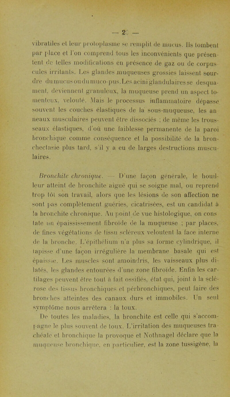— 2. — vibraliles el leui- pioloplasim* se reinplil de mucus, ils lombeiil par l'-iace el l’on comprend tous les inconvénients que présen- tent de telles modilicalions en présence de gaz ou de corpus cilles irritants. Les glandes muqueuses grossies Iai.ssenl sour- (îi-e (lumucusoudumuco-])iis.Les acini glandulairesse desqua- ment, devienneid gi'anuleiix,. la miKjueuse prend un aspect to- menlciîx, velouté. Mais le processus inflammatoire dépasse souvent les couches élastiques de la sous-muqueuse, les an neaux musculaires peuvent être dissociés ; de même les trous- seaux élastiques, d’où une faiblesse permanente de la paroi bronchique comme conséquence et la possibilité de la bron- chectasie plus tard, s’il y a eu de larges destructions muscu- laires. Bronchite chi'oniqm. - D’une façon générale, le houil- leur atteint de bronchite aiguë qui se soigne mal, ou reprend trop lot son travail, alors que les lésions de son affection ne sont pas complètement guéries, cicatrisées, est un candidat à !a bronchite chronH]ue. .\u point de vue histologique, on cons tate nu épaississement fibroïde de la muqueuse ; par places, de fines végétations de tissu scléreux veloulent la face interne de la bronche. L’épithélium ii’a plus sa forme cylindrique, il tapisse d’une façon irrégulière la membrane basale qui est épaissie. Les muscles sont amoindris, les vaisseaux plus di- latés, les glandes entourées d’une zone fibroïde. Enfin les car- tilages peuvent être tout à fait ossifiés, état qui, joint à la sclé- rose des tissus bronchiques el péi’bronchiques, peut faire des bronc hes atteintes des canaux durs et immobiles. Ifii seul symptôme nous arrêtera : la toux. De foutes les maladies, la bronchite est celle qui s’accom- pagne le plus souvent de toux. Tdirritation des muqueuses tra- chéale et bronchique la provoque et Nothnagel déclare que la miicpieiise bronchique, en particulier, est la zone tussigène, la