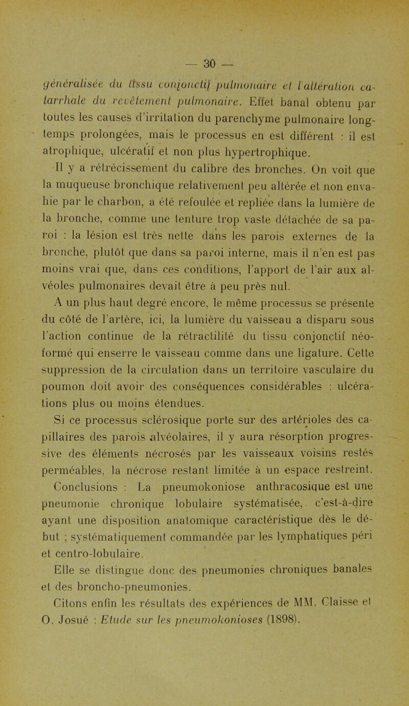 yénéralisée du Iksu coitioiiclil \ mit no nuira cl iallérution ca- tarrhale du rcvèleincnl pulmonaire. Effet banal obtenu par toutes tes causes d’irritation du parenchyme putmonaire long- temps prolongées, mais le processus en est différent : il est atrophique, ulcéralif et non plus hypertrophique. Il y a rétrécissement du calibre des bronches. On voit que la muqueuse bronctiique relativement peu altérée et non enva- hie par le charbon, a été refoulée et repliée dans la lumière de la bronche, comme une tenture trop vaste détachée de sa pa- roi : la lésion est très nette dans tes parois externes de la bronche, plutôt que dans sa paroi interne, mais il n’en est pas moins vrai que, dans ces conditions, l’apport de l’air aux al- véoles pulmonaires devait être à peu près nul. A un plus haut degré encore, le même processus se présente du côté de l’artère, ici, la lumière du vaisseau a disparu sous l’action continue de la rétractilité du tissu conjonctif néo- formé qui enserre le vaisseau comme dans une ligature. Cette suppression de la circulation dans un territoire vasculaire du poumon doit avoii' des conséquences considérables ; ulcéra- tions plus ou moins étendues. Si ce processus sclérosique porte sur des artérioles des ca- pillaires des parois alvéolaires, il y aura résorption progres- sive des éléments nécrosés par les vaisseaux voisins restés perméables, la nécrose restant limitée à un espace restreint. Conclusions : La pneumokoniose anthracosique est une pneumonie chronique lobulaire systématisée, c’est-à-dire ayant une disposition anatomique caractéristique dès le dé- but ; systématiquement commandée par les lymphatiques péri et centro-lobulaire. Elle se distingue donc des pneumonies chroniques banales et des broncho-pneumonies. Citons enfin les résultats des expériences de MM. Claisse et O. Josué : Etude sur les pneumokonioses (1898).