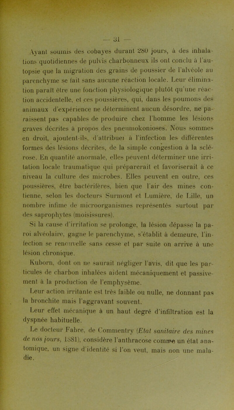 [Smi — 31 — Ayant soumis des cobayes durant 23U jours, à des inhala- tions quotidiennes de pulvis charbonneux ils ont conclu à l’au- topsie que la migration des grains de poussier de l’alvéole au parenchyme se t'ait sans aucune réaction locale. Leui' élimina- tion pai-aît être une fonction physiologique plutôt qu’une réac- tion accidentelle, et ces |»oussières, qui, dans les poumons des animaux d’expérience ne déterminent aucun désordre, ne pa- raissent pas capables de j)i-oduire chez l’homme les lésions graves décrites à propos des pneumokonioses. Nous sommes en droit, ajoutent-ils. d’altribuei à l’infection les différentes formes des lésions décrites, de la simj)le congestion à la sclé- rose. En quantité anoi'male, elles i)cuvent déterminer une irri- tation locale Iraiimalique (jui préparei’ait et favoriserait à ce niveau la culture des microbes. Elles peuvent en outre, ces poussières, être baclérifères, bien que l’air des mines con- tienne, selon les docteurs Surmont et Lumière, de fdlle, un nombre infime de mieroorganismes repi’ésentés surtout pai’ des saprophytes (moisissiu'es). Si la cau.se d’irrilalion se prolonge, la lésion dépasse la pa- roi alvéolaire, gagne le pai’enchyme, s’établit à demeure, l’in- lection se renouvelle sans cesse et par suite on arrive à une lésion chronique. Kuborn. dont on ne saurait négliger l’avis, dit que les par- ticules de charbon inhalées aident mécaniquement et passive- ment à la production de l’emphysème. Leur action irritante est très faible ou nulle, ne donnant pas la bronchite mais l’aggravant souvent. Leur effet mécanique à un haut degré d’infiltration est la dyspnée habituelle. Le docteur Fabre, de ( ommenti'y [Etal sanitaire des mines de nos iours, 1881), considère l’anthracose comme un état ana- tomique, un signe d’identité si l’on veut, mais non une mala- die.