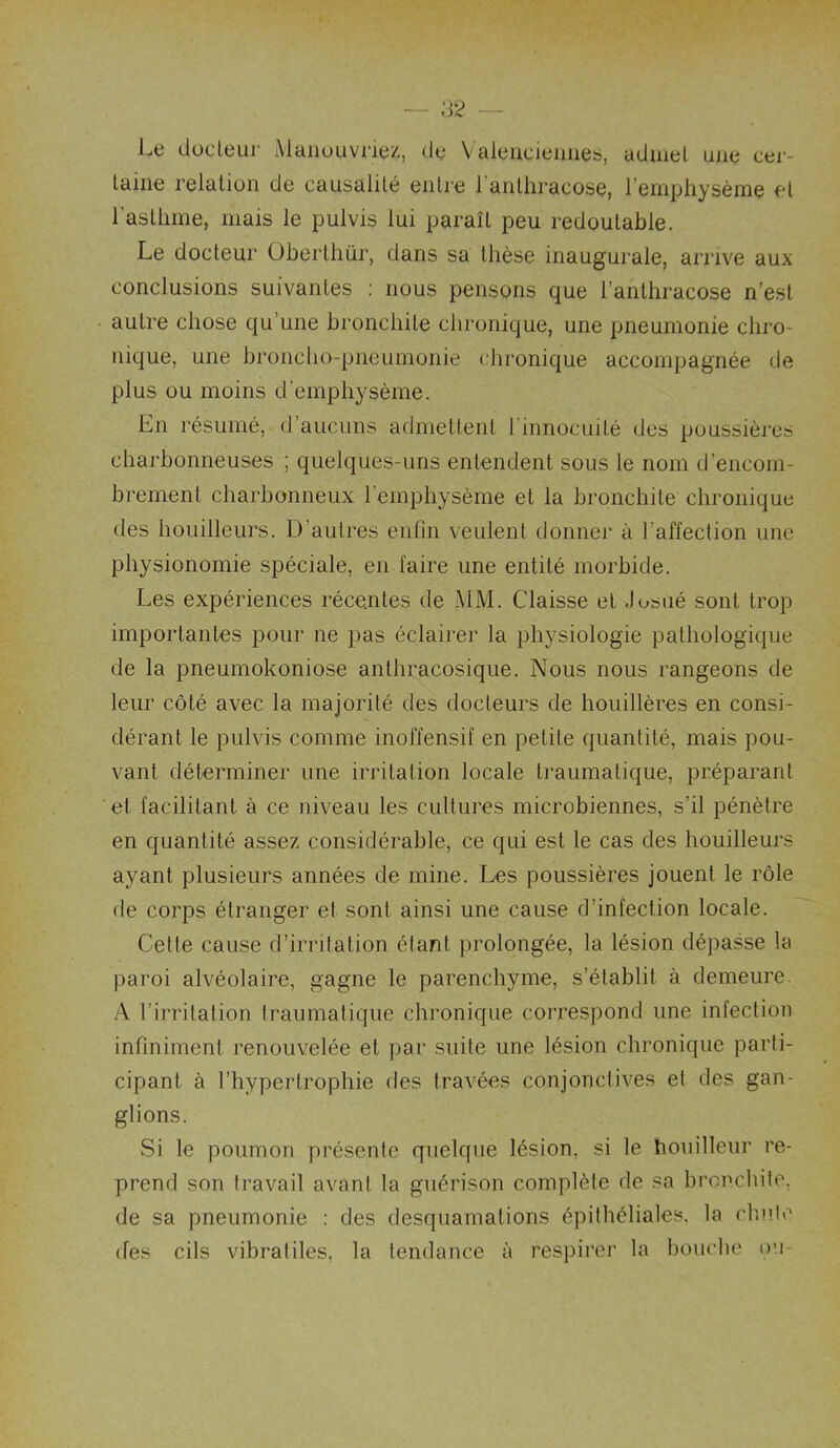 Le dücleur Maiiouvriez, de Valeucieimeb, admel une cei- laiiie relation de causalité entre l’anthracose, l’eniphysème et l’asthme, mais le pulvis lui paraît peu redoutable. Le docteur übertliür, dans sa thèse inaugurale, arrive aux conclusions suivantes ; nous pensons que l’anthracose n’est autre chose qu’une bronchite chronique, une pneumonie chro- nique, une broncho-pneumonie chronique accompagnée de plus ou moins d’emphysème. En résumé, d’aucuns atlmettenl l’innocuilé des poussièi'es charbonneuses ; quelques-uns entendent sous le nom d’encom- brement charbonneux l’emphysème et la bronchite chronique des houilleurs. D’autres enfin veulent donner à l’affection une physionomie spéciale, en faire une entité morbide. Les expériences récentes de MM. Claisse et Josué sont trop importantes pour ne pas éclairer la physiologie pathologique de la pneumokoniose anthracosique. Nous nous rangeons de leur côté avec la majorité des docteurs de houillères en consi- dérant le pulvis comme inoffensif en petite quantité, mais pou- vant déterminer une irritation locale traumatique, préparant et facilitant à ce niveau les cultures microbiennes, s’il pénètre en quantité assez considérable, ce qui est le cas des houilleurs ayant plusieurs années de mine. Les poussières jouent le rôle de corps étranger et sont ainsi une cause d’infection locale. Cette cause d’irritation étant prolongée, la lésion dépasse la paroi alvéolaire, gagne le parenchyme, s’établit à demeure. A l’irritation traumatique chronique correspond une infection infiniment renouvelée et par suite une lésion chronique parti- cipant à l’hypertrophie des travées conjonctives et des gan- glions. Si le poumon présente quelque lésion, si le houilleur re- prend son travail avant la guérison complète de sa bronchite, de sa pneumonie : des desquamations épithéliales, la rlude (fes cils vibratiles, la tendance à respirer la boucbe ou-