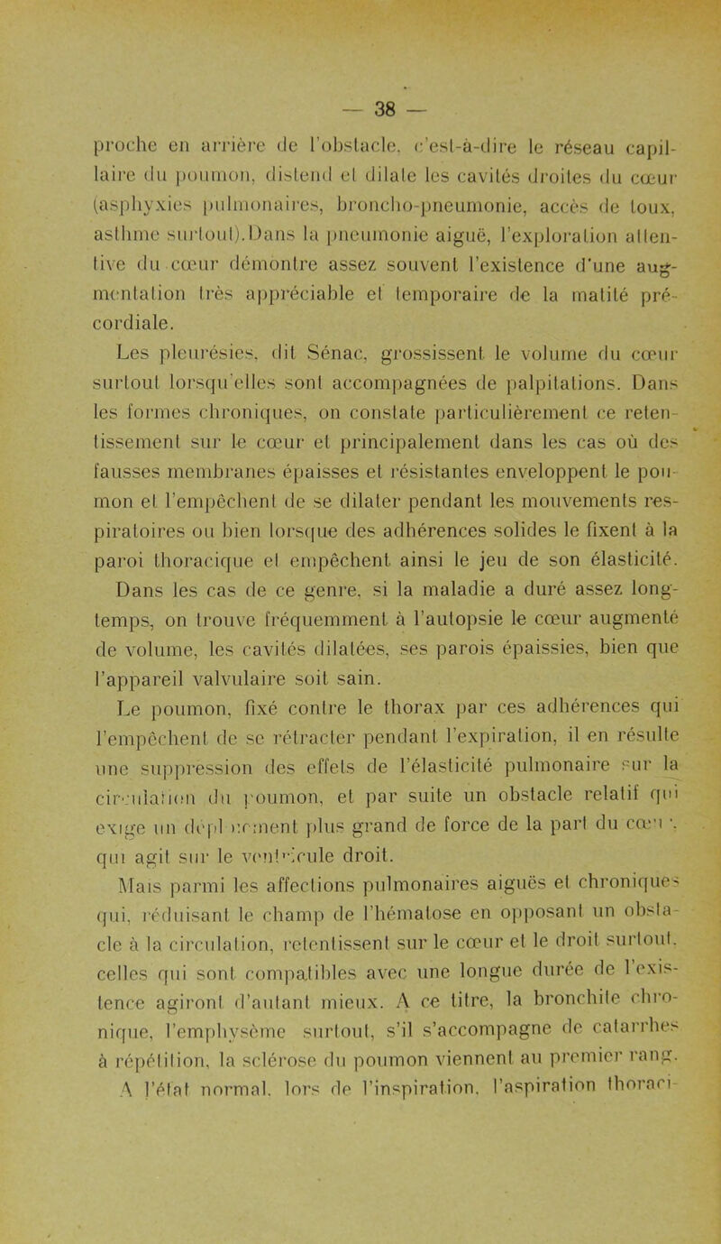 proche en arrière de l’obstacle, c’est-à-dire le réseau capil- laire du pouuion, distend cl dilate les cavités di’oiles du cœur (.asphyxies pulmonaires, broncho-pneumonie, accès de toux, asthme surtoup.Dans la pneumonie aiguë, l’exploration atten- tive du cœur démontre assez souvent l’existence d’une aug- iiKmtation très ai)i)réciable et temporaire de la matité pré- cordiale. Les pleiu'ésies. dit Sénac, grossissent le volume du cœiii- surtout lorsqu’elles sont accompagnées de palpitations. Dans les formes chroniques, on constate particulièrement ce reten- tissement sur le cœur et principalement dans les cas où des fausses membranes épaisses et l'ésistantes env^eloppent le pou- mon et l’empêchent de se dilater pendant les mouvements res- piratoires ou bien lors(|ue des adhérences solides le fixent à la paroi thoracique el empêchent, ainsi le jeu de son élasticité. Dans les cas de ce genre, si la maladie a duré assez long- temps, on trouve fréquemment à l’autopsie le cœur augmenté de volume, les cavités dilatées, ses parois épaissies, bien que l’appareil valvulaire soit sain. Le poumon, fixé contre le thorax par ces adhérences qui l’empêchent de se rétracter pendant l’expiration, il en résulte une suppression des effets de l’élasticité pulmonaire sur la cir'.'ulaîion du poumon, et par suite un obstacle relatif qui exige un dcpl urment i»lus grand de force de la pari du cœu •. qui agit sur le viml'-icule droit. ]\Iais parmi les affections pulmonaires aiguës el chronique' (jiii, réduisant le champ de l’hématose en ojqiosant un obsta- cle à la circulation, retentissent sur le cœur et le droit surtout, celles qui sont compatibles avec une longue durée de 1 exis- tence agiront d’autant mieux. A ce titre, la bronchite clii'o- nique, l’emyibysème surtout, s’il s’accompagne de calarrhe> à répétition, la sclérose du poumon viennent au premier rang. A l’état normal, lors de l’inspiration, l’aspiration thoraci-