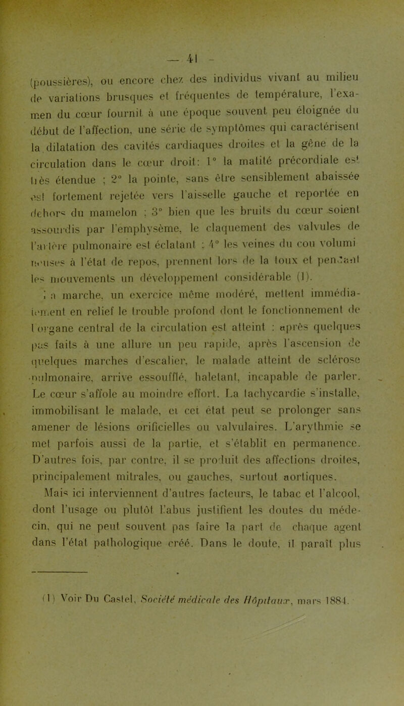 (pouiîSières), ou encore chez des individus vivant au milieu de variations brusques et [réquenlcs de température, 1 exa- m*en du cœur fournil à une époque souvent peu éloignée du début de l’affection, une série de symjitômes qui caractérisent la dilatation des cavités cardiaques droites et la gêne de la circulation dans le cœur droit: V la matité précordiale es’ liés étendue j 2° la [lointe, sans être sensiblement abaissée est fortement rejetée vers l’aisselle gauche et reportée en f(ehor< du mamelon ; 3° bien <pie les bruits du cœur soient assourdis par l’empliysème, le claquement des valvules de t’ai lèrc pulmonaire est éclatant ; les veines <lu cou volumi ut’uses à l’état de repos, prennent lors de la toux et pen^'atil les mouvements un développement considérable (1). ; a marche, un exercice même modéré, mettent imméilia- ien;ent en relief le trouble pi'ofond dont le fonctionnement de 1 01‘gane central de la circulation est atteint : «prés quckpies pas faits à une allure un peu l’apide, après l’ascension de (|i'elques marches d’escalier, le malade atteint de sclérose ■ nulmonaire, arrive essoufflé, haletant, incapable de parler. Le cœur s’affole au moindi-e effort. I,a tachycardie s’installe, immobilisant le malade, ei cet état peut se prolonger sans amener de lésions orificielles ou valvulaires. L’arythmie se met parfois aussi de la partie, et s’établit en permanence. D’autres fois, ]iar contre, il se produit des affections droites, principalement miti-ales, ou gauches, surtout aortiques. Mais ici interviennent d’autres facteurs, le tabac et l’alcool, dont l’usage ou plutôt l.’abiis justifient les doutes du méde- cin, qui ne peut souvent pas faire la part de chaque agent dans l’état pathologique créé. Dans le doute, il paraît plus (1) Voir Du Castel, Société médicale des Hôpitaux, mars 1884.