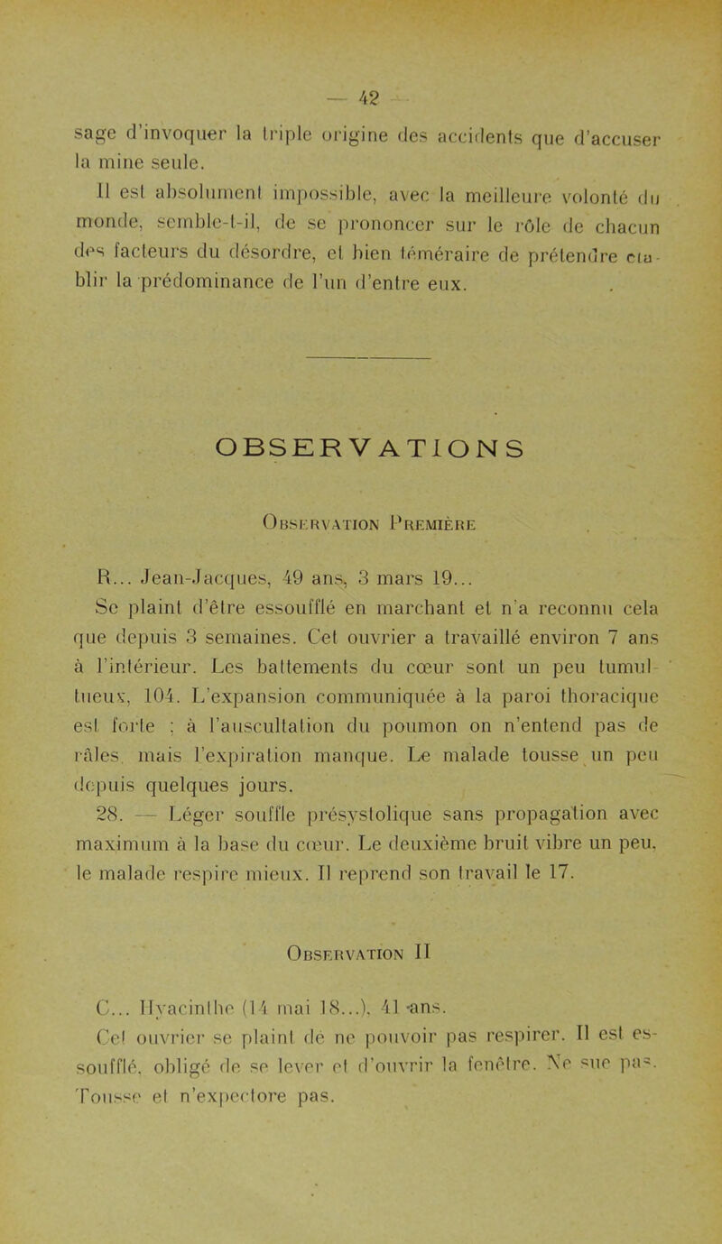 sage d’invoquer la Iriple origine des accidents que d’accuser la mine seule. 11 est absolument impossible, avec la meilleure volonté du monde, semble-t-il, de se prononcer sur le rôle de chacun des facteurs du désordre, et bien téméraire de prétendre cm blir la prédominance de l’im d’entre eux. OBSER V ATION S OnsfiRVATioN Première R... Jean-Jacques, 49 ans, 3 mars 19... Se plaint d’être essoufflé en marchant et n’a reconnu cela que depuis 3 semaines. Cet ouvrier a travaillé environ 7 ans à l’intérieur. Les battements du cœur sont un peu tumul tiieiu', 104. L’expansion communiquée à la paroi thoracique est forte ; à l’auscultation du poumon on n’entend pas de râles mais l’expiration manque. Le malade tousse un peu depuis quelques jours. 28. — Léger souffle présystolique sans propagation avec maximum à la base du cceur. Le deuxième bruit vibre un peu, le malade respire mieux. Il reprend son travail le 17. Observation II C... Ilyacinibe (14 mai 18...), 41 -ans. Cet ouvrier se plaint dé ne pouvoir pas respirer. Il est es- soufflé, obligé fie se lever et fl’ouvrir la fenêtre. Ne sue pa^. Tousse et n’ex|)ectore pas.