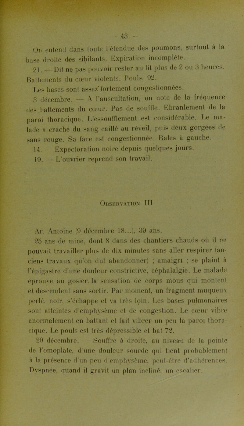 < )n entend dans toute l’étendue des poumons, surtout à la tiase di'oite dos sibilants. Ii,x})iralion incomplète. 21. Dit ne pas pouvoir rester au lit plus de 2 ou 3 heures. Battements du cœur violents. Pouls, 92. Les bases sont assez’fortement congestionnées. 3 décembre. — A l’auscultation, on note de la fréquence (les battements du couir. Pas de souffle. Ebranlement de la paroi tboracique. L’e.ssoufflement est considérable. Le ma- lade a cracbé du sang caillé au réveil, puis deux gorgées de sans rouge. Sa face est congestionnée. Baies à gauche. 14 — Expectoi-ation noire depuis (juelques jours. 10. — L’ouvrier repiend son travail. Observ-xtion III .Vi-. Antoine (9 décembie LS...), 39 ans. 25 ans de mine, dont S dans des chantiers chauds où il ne pouvait travaillei' plus de dix minutes sans aller respirei’ (an- ciens travaux qu’on dut abandonner) ; amaigri ; se plaint à l’épigastre d’une douleur constidctive, céphalalgie. Le malade éprouve au gosiei’. la sensation de corps mous qui montent et descendent sans sortir. Par moment, un fragment muqueuv perlé, noir, s’échapiie et va très l(3in. Les bases jiulmonaires sont atteintes d’emphysème et de congestion. L<‘ cœur vibre anormalement en battant et fait vibrer un peu la paroi thora- cique. Le pouls est très dépressible et bat 72. 20 décembre. — Souffre à droite, au nivemi de la pointe de l’omoplate, d’une douleur sourde qui tient pi-obablement à la {irésence d’un peu d’em|)bysème, peut-édre d’adhérences. Dyspnée, quand il gi*avit un plan incliné, un escalier.