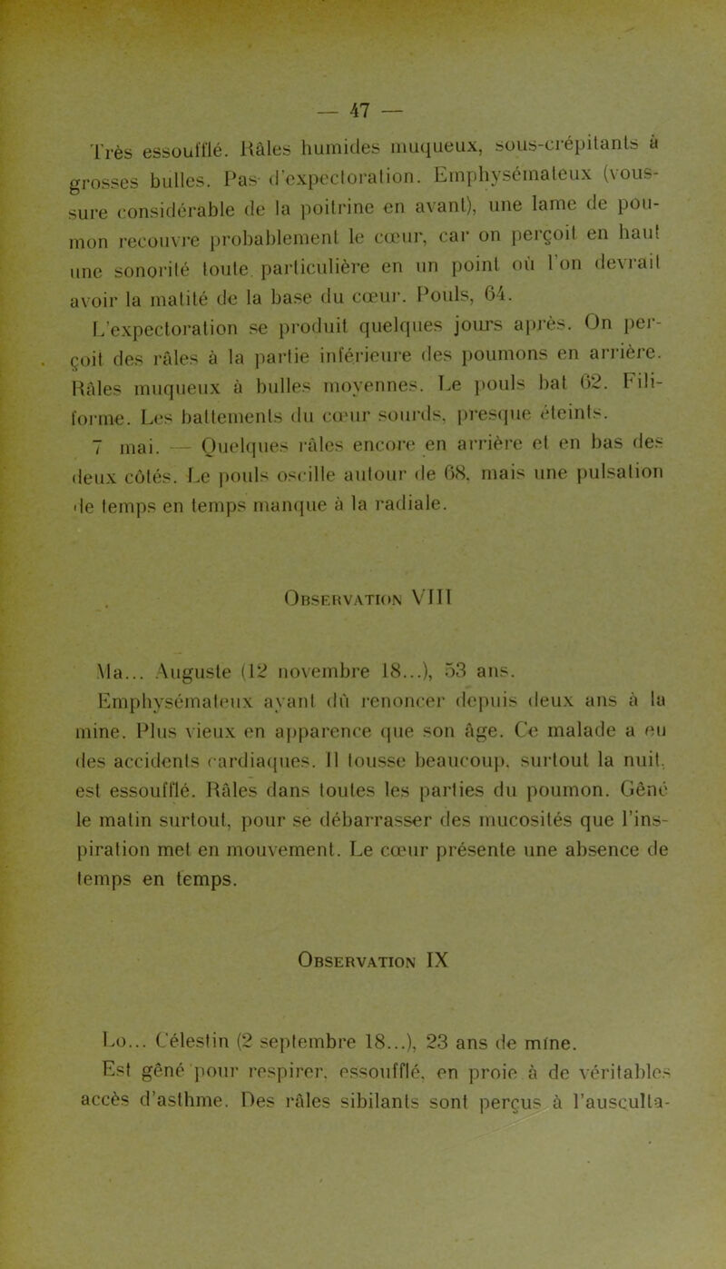 Très essoul'flé. Râles humides muqueux, sous-crépitanls à grosses bulles. Pas d expecloralion. Emphjsémaleux (vous- sure considérable de la poitrine en avant), une lame de pou- mon recüuvi’e jjrobablemenl le cœur, car on perçoit en haut une sonorité toute, particulière en un point où l’on devrait avoir la matité de la base du cœur. Pouls, 64. L’e.xpectoration se produit quelques jours après. On per- çoit des râles à la partie inférieure des poumons en anâère. Pâles muqueux à bulles moyennes. Le })Ouls bat 62. Fili- forme. Les battements du cœur souiuls, jirescjue éteints. 7 mai. Quelques l’âles encore en ari'ière et en bas des deux côtés. Le jiouls oscille autour de 68. mais une pulsation de temps en temps mampie à la radiale. Obsehvation VJ II ,Ma... .Auguste (12 novembre 18...), 53 ans. Emphysémateux ayant dû l’enoncer depuis deux ans à la mine. Plus \ieux en ajiparence que son âge. Ce malade a eu des accidents cardiacpies. 11 tousse Ijeaucoup. surtout la nuit, est essoufflé. JUles dans toutes les parties du poumon. Gêné le matin surtout, pour se débarrasser des mucosités que l’ins- piration met en mouvement. I.e cœur présente une absence de temps en temps. Observation IX Lo... Célestin (2 septembre 18...), 23 ans de mine. Est gêné pour respirer, essoufflé, en proie à de véritables accès d’asthme. Des râles sibilants sont perçus à l’ausQulta-