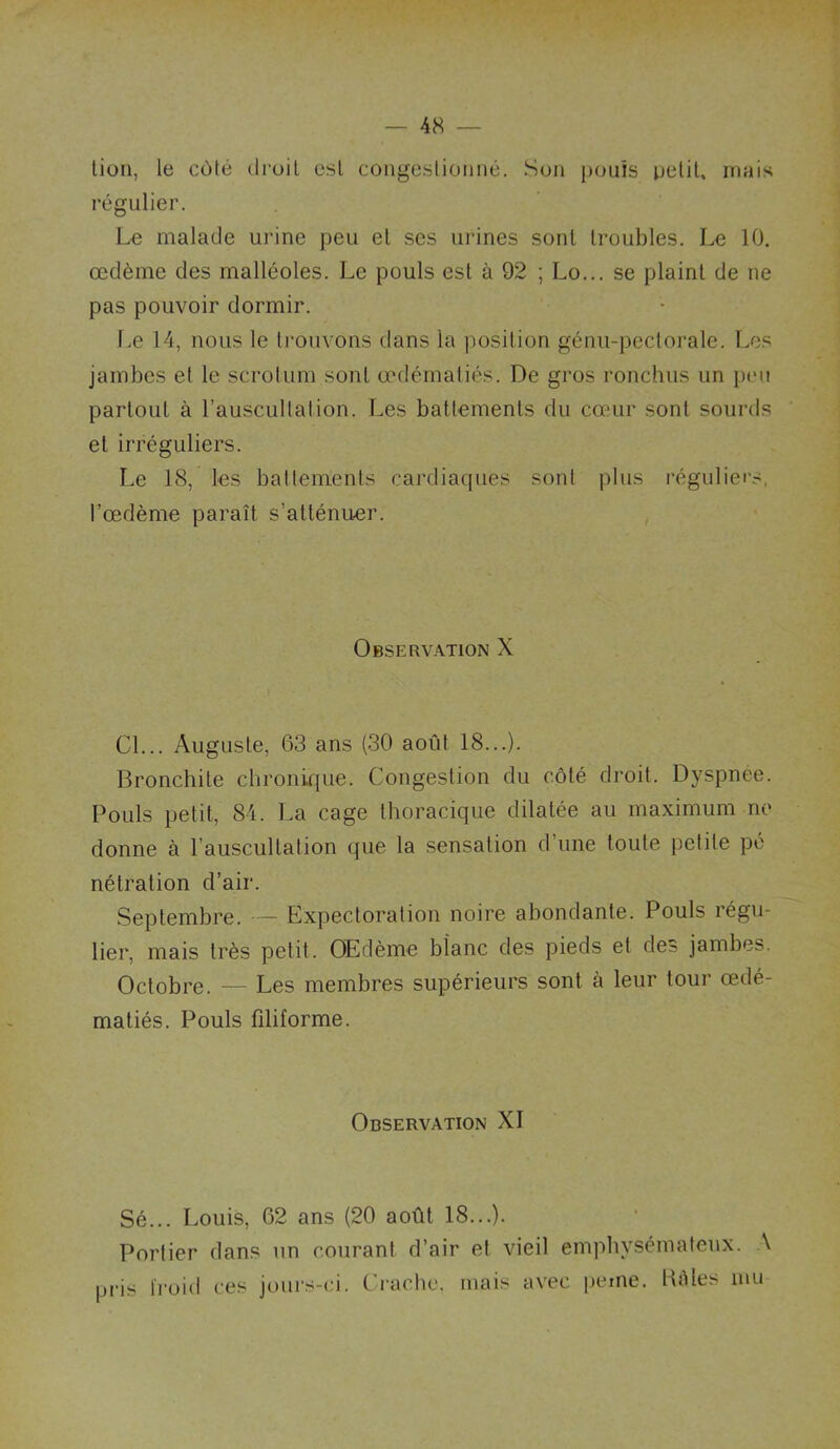 lion, le côté droit est coiigeslioiiné. Sun punis petit, mais régulier. Le malade urine peu et scs urines sont troubles. Le 10. œdème des malléoles. Le pouls est à 92 ; Lo... se plaint de ne pas pouvoir dormir. lœ 14, nous le trouvons dans la position génu-pectorale. Les jambes et le scrotum sont œdématiés. De gros ronchus un peu partout à l’auscultation. Les battements du cœur sont sourds et irréguliers. Le 18, les battements cardiaques sont plus réguliers, l'œdème paraît s’atténuer. Observation X Cl... Auguste, 63 ans (30 août 18...). Broncbite cbronif[ue. Congestion du côté droit. Dyspnee. Pouls petit, 84. La cage thoracique dilatée au maximum ne donne à l’auscultation que la sensation d’une toute petite pé nétration d’air. Septembre. — Expectoration noire abondante. Pouls régu- lier, mais très petit. OEdème blanc des pieds et des jambes. Octobre. — Les membres supérieurs sont à leur tour œdé- matiés. Pouls filiforme. Observation XI Sé... Louis, 62 ans (20 août 18...). Portier dans un courant d’air et vieil empliysémafeux. A pi-is froid ces juurs-ci. Crache, mais avec peme. Kèles mu