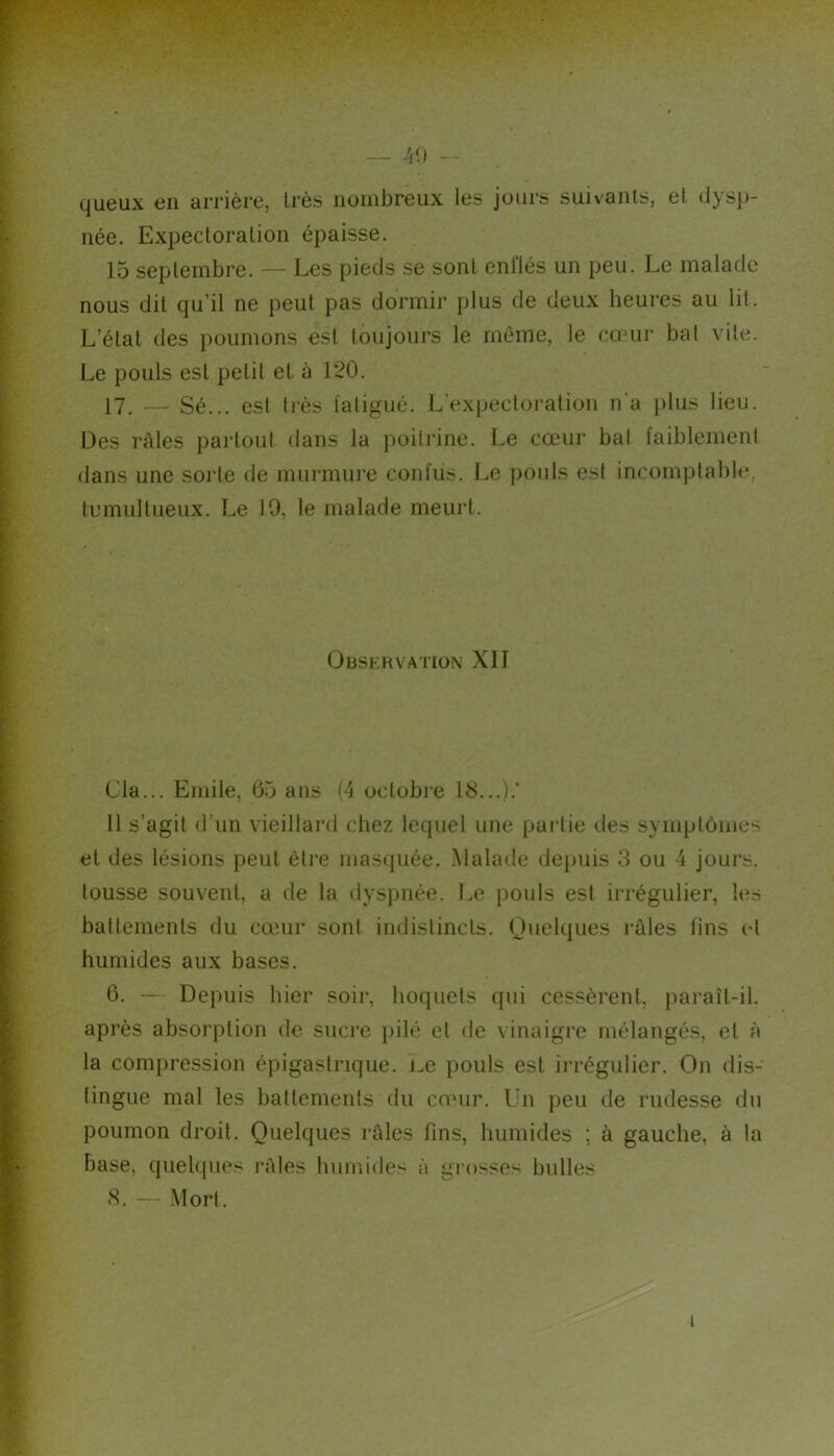 — -H) -- queux en arrière, très nombreux les jours suivants, et dysp- née. Expectoration épaisse. 15 septembre. — Les pieds se sont enflés un peu. Le malade nous dit qu’il ne peut pas dormir plus de deux heures au lit. L’état des poumons est toujours le même, le cœur bal vile. Le pouls est petit et à 120. 17^ — Sé... est li'ès fatigué. L’expecloi-ation n'a i)lus lieu. Des râles partout dans la poitj’ine. Le cœur bal faiblement dans une sorte de murmure confiis. Le j)ouls est incomptable, tumultueux. Le 19, le malade meurt. OnSKRVATION XII Cia... Emile, 65 ans (4 octobi’e 16...).’ 11 s’agit <l’un vieillard chez lequel une partie des symptômes et des lésions peut êli’e masquée. Malade depuis 3 ou 4 jours, tousse souvent, a de la dyspnée. Le pouls est irrégulier, les battements du cœur sont indistincts. Quelques l’âles fins et humides aux bases. 6. — Depuis hier soir, hoquets qui cessèrent, paraît-il. après absorption de suci’e i)ilé et de vinaigre mélangés, et à la compression épigastrique, im pouls est irrégulier. On dis- tingue mal les battements du cœur. Un peu de rudesse du poumon droit. Quelques râles fins, humides ; à gauche, à la base, quelques râles humides à grosses bulles <S. — Mort.
