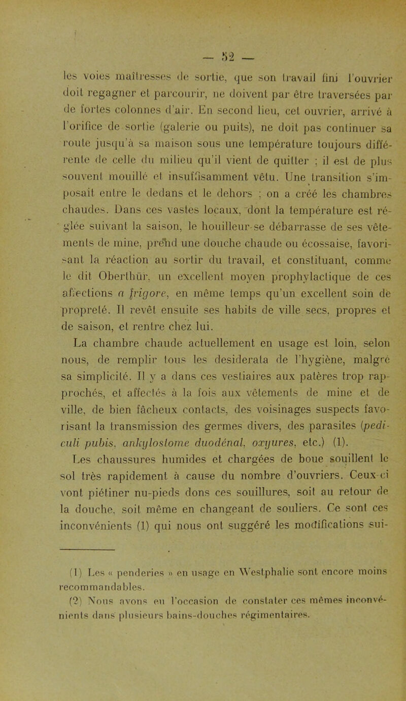les voies maîli’esscîs de sortie, que son li-avail fini l’ouvrier doit regagner et parcourir, ne doivent par être traversées par de fortes colonnes d’air. En second lieu, cet ouvrier, arrivé à l’orifice de sorlie (galerie ou puits), ne doit pas continuer sa route jusqu’à sa maison sous une température toujours diffé- rente de celle du milieu qu’il vient de quitter ; il est de plus souvent mouillé et insufrisamment vêtu. Une transition s’im- » posait entre le dedans et le dehors ; on a créé les chambres chaudes. Dans ces vastes locaux, dont la température est ré- glée suivant la saison, le houilleur-se débarrasse de ses vête- ments de mine, prelid une douche chaude ou écossaise, favori- sant la réaction au sortir du travail, et constituant, comme le dit Oberthür. un excellent mo3^en prophylactique de ces affections a Irigore, en même temps qu’un excellent soin de propreté. Il revêt ensuite ses habits de ville secs, propres et de saison, et rentre chez lui. La chambre chaude actuellement en usage est loin, selon nous, de remplir tous les desiderata de l’hygiène, malgré sa simplicité. Il }'■ a dans ces vestiaires aux patères trop rap- prochés, et affectés à la fois aux vêtements de mine et de ville, de bien fâcheux contacts, des voisinages suspects favo- risant la transmission des germes divers, des parasites {pedi- CAÜi pubis, ankijlosiome duodénal, oxyures, etc.) (1). Les chaussures humides et chargées de boue souillent le sol très rapidement à cause du nombre d’ouvriers. Ceux-ci vont piétiner nu-pieds dons ces souillures, soit au retour de la douche, soit même en changeant de souliers. Ce sont ces inconvénients (1) qui nous ont suggéré les modifications sui- (1) Les « penderies » en usage en Westphalie sont encore moins recommandables. (?) Nous avons en l’occasion de constater ces mêmes inconvé- nients dans plusieurs bains-doucties régimentaires.