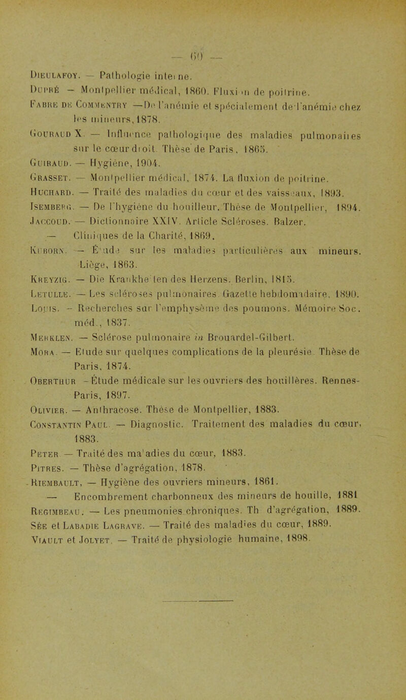 Dikulafoy. — Palhologie inteine. Dui'HÉ - iMonipnIlier mé,!ical, IHHO. PUixi .ii de poilriiie. l'ABUK DK CoMMKNTMY —I)i\ l’anémie et S[)écialeinent de ranémie chez h'S iiiiiKMirs, 187H. (iouRAUD X. — Infliicnce palliologiiine des maladies pulmonaiies sur le cœurdioit. Thèse de Paris, 186o. Guiraud. — Hygiène, 1901. Grasset. — Monipcdlier médical, 1874. La Iluxion de poiliirie. Hl’ciiard. — Traité des maladies du cœur et des vaisseaux, 1893. ISEMBEHU. — De l'hygiène du houilleur. Thèse de Montpellier, I8t>4. •Iaccoud. — Dictionnaire XXIV. Article Scléroses. Balzer. — Cliniques de la Charité, 1859. Ivi BORX. — É'ude sur les maladies particulières aux mineurs. Liège, 1863. Kreyzig. — Die Krankhe ten des llei'zens. Berlin, 1815. Letulle. — Les scléroses pulmonaires. Gazette hebdomadaire. 1890. Im.uis. - Recherches sur l’emphysème des poumons. Mémoire Soc. méd., 1837. Mebklen. — Sclérose pulmonaire in Brouardel-Gilbert. Mora. — Elude sur quelques complications de la pleurésie. Thèse de Paris, 1874. Obertuùr -Élude médicale sur les ouvriers des houillères. Rennes- Paris, 1897. Olivier. — Anihracose. Thèse de Montpellier, 1883. CoNSTA.xTiN Paul. — Diagnostic. Traitement des maladies du cœur, 1883. Peter — Traité des ma'adies du cœur, 1883. Pitres. — Thèse d’agrégation, 1878. -Riembaült, — Hygiène des ouvriers mineurs, 1861. — Encombrement charbonneux des mineurs de houille, 1881 Regimbeau. — Les pneumonies chroniques. Th d’agrégation, 1889. Sée et Labadie Lagrave. — Traité des maladies du cœur, 1889. Viault et Jolyet. — Traité de physiologie humaine, 1898.
