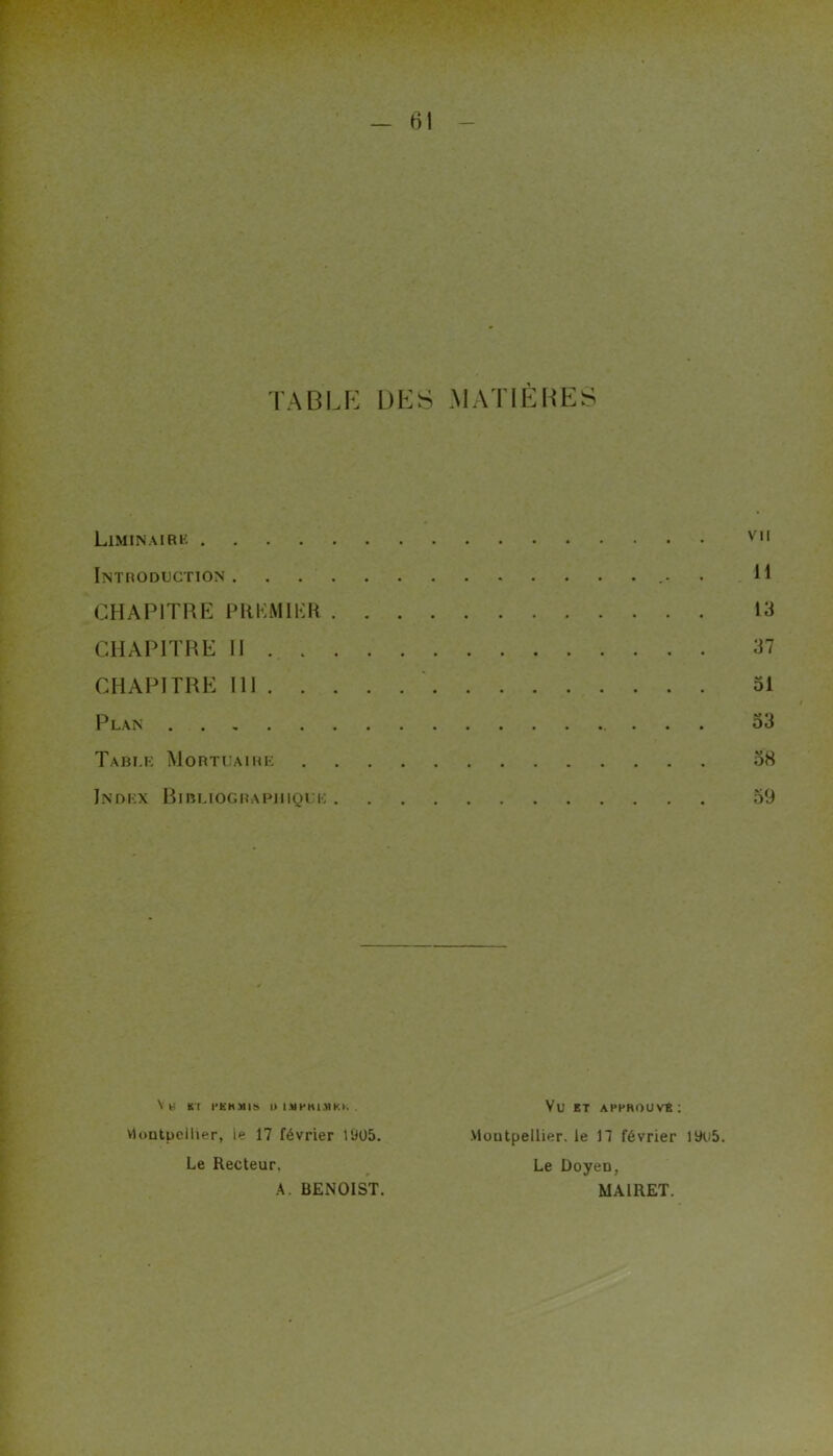- rtl - TABLE DES MATIÈHES Liminairk vil Introduction H CHAPITRE PKKMIKH 13 CHAPITRE II 37 CHAPITRE 111 ■ ol Plan 33 Tabi.r Mortuaire 38 Index Bibuographiqi e 59 Vh ri l'KHMIb l> I.Ut'Hl.nKK . vloiitpcllier, le 17 février 1905. Le Recteur, A. BENOIST. Vu ET APPROUVE : Montpellier, le 17 février 19u5. Le Doyen, MAIRET.