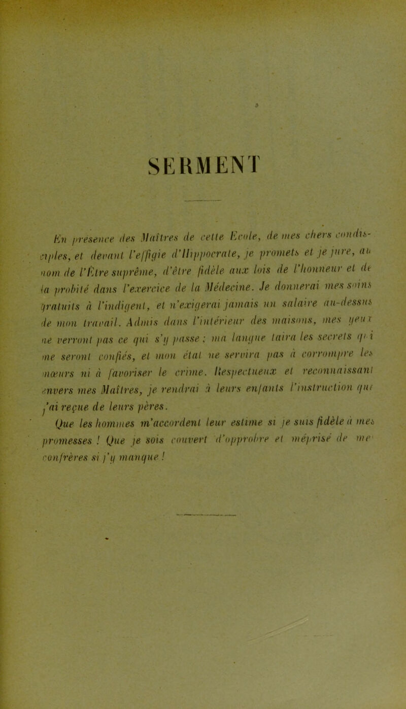 > SEHMENT Kn presence des .Maîtres de celte Ecole, de mes chers condis- ciples, et derant l’efftyie d'Ihppncrate, je promets et je jure, an nom de l’Être suprême, d’être fidèle aux lois de l’honneur et dt la probité dans l’exercice de la .Médecine. Je donnerai mes soins ifratuits à l’indiçient, et n exigerai jamais un salaire au-dessus de mon travail. Admis dans l’intérieur des maisons, mes ijeux ne verront )>as ce (fui s’ij passe; ma laufiue taira les secrets (p i me seront confiés, et mon état ne servira pas à corrompre les moeurs ni à favoriser le crime, liespectueiix et reconnaissant mvers mes Maîtres, je rendrai à leurs enfants I instruction (fut fai reçue de leurs pères. Que les hommes m’accordent leur estime si fe suis fidèle à mes promesses ! Que je sois couvert d’opprobre et méprise de me confrères si j’if manifue !