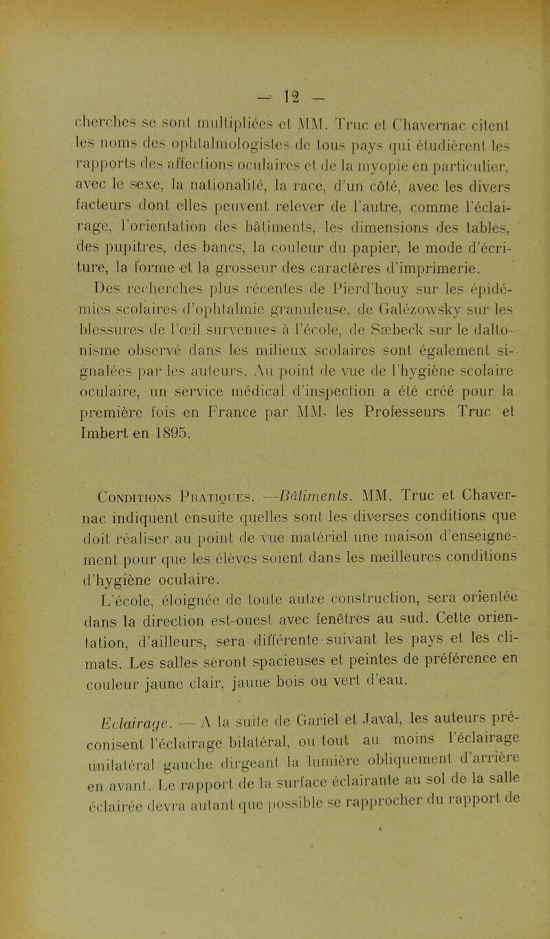 cherclics sc soni iniillipliécs cl .Mi\I. 'Pnic cl Cliavcrnac cilcnl les noms des oplilaliuologislcs de tous pays (jui éludicrcnl les rai)porls des alleclions oradaircs cl de la myopie en parliculier, avec le sexe, la nalionalilé, la race, d’un côlé, avec les divers lacteUrs donl elles peuvcnl relever de l’aulre, comme l’éclai- rage, l’orienlalion des bâlimenis, les dimensions des labiés, des piipilres, des bancs, la couleur du papier, le mode d’écri- lure, la forme cl la grosseur des caraclères d’imprimerie. Des rccbci'ches plus l'écenles de Pierd’houy sur les épidé- mies scolaires d’opblalmie granuleuse, de Galézowsky sur les blessures de l’œil survenues à l’école, de Sæbeck sur le dallo- nisme obserxœ dans les milieux scolaires sonl égalemenl si- gnalées par les aulcui’s. Au poinl de vue de l’iiygiène scolaire oculaire, un service médical d’inspeclion a élé créé pour la première fois en France par MM. les Professeurs Truc el Imbert en 1895. Conditions Pratiques. —Bâlimenis. MM. Truc et Chaver- nac indiquent ensuite quelles sont les diverses conditions que doit réaliser au point de vue matériel une maison d’enseigne- ment pour que les élèves soient dans les meilleures conditions d’hygiène oculaire. L’école, éloignée de tou le autre construction, sera orientée dans la direction est-ouest avec fenêtres au sud. Cette orien- tation, d’ailleurs, sera différente suivant les pays et les cli- mats. Les salles seront spacieuses el peintes de préférence en couleur jaune clair, jaune bois ou vert d’eau. Eclairage. — A la suite de Gariel et Javal, les auteurs pré- conisent l’éclairage bilatéral, ou tout au moins 1 éclairage luiilaléral gauche dirgeanl la lumière obli(iuemenl d’arrière en avanl. Le rapport de la surface éclairante au sol de la salle éclairée devra autant (jiic possible se rapprocher du rapport de