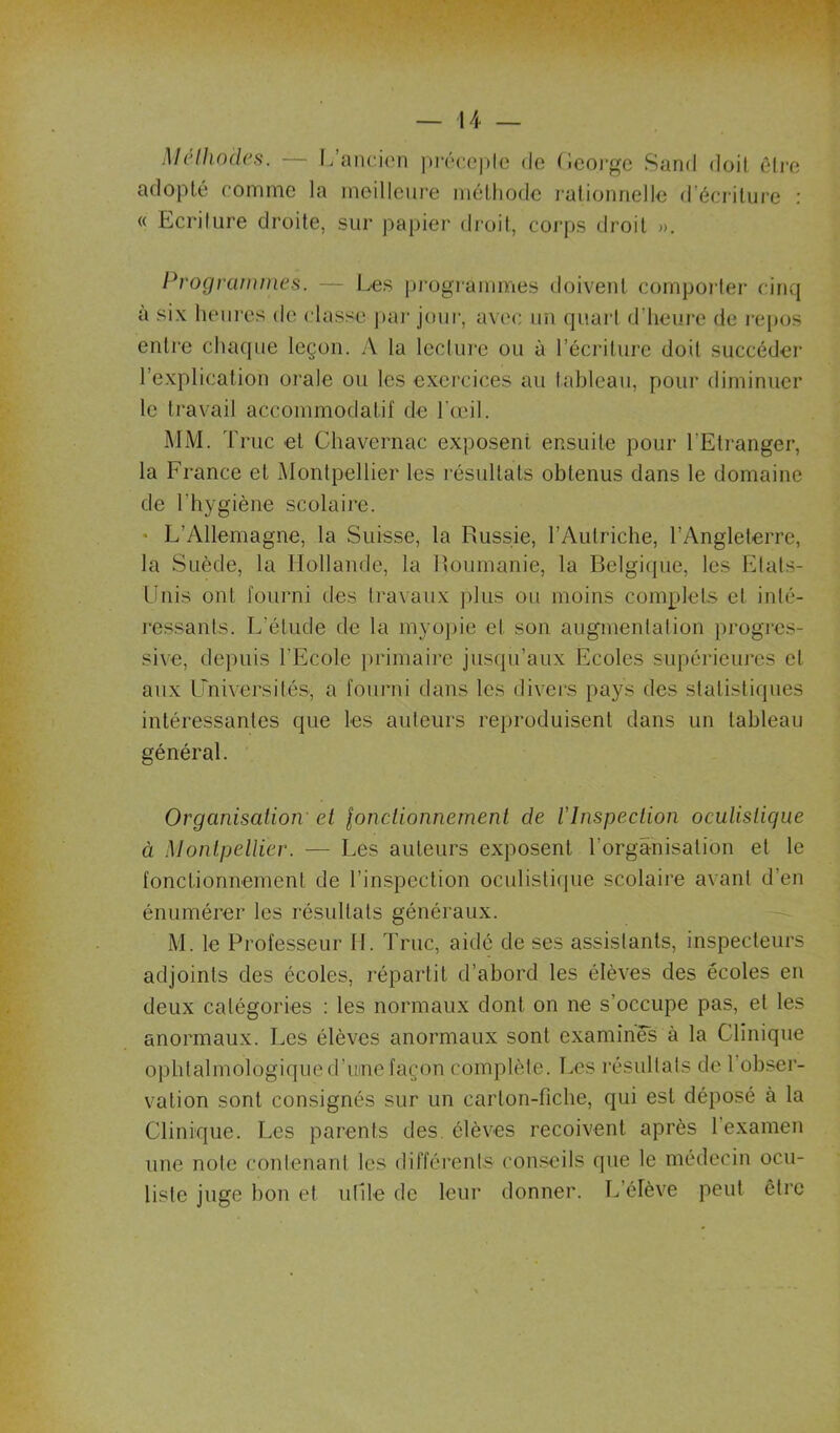 McllwHcfi. — L’ancien ]iréce|)lc do (Icoi'gc Sand doit êli-e adopté comme la meilleure métliodc lalionnellc d’écriture : « Ecriture droite, sur papier dimit, coj'ps droit »>, Programmes. — l.es progiammes doivent cornpoiter cinq a six heni’es de classe ]»ai' joui', avec un quaid d’heure de re[jos entre chaque leçon. A la lecture ou ù l’écriture doit succéder l’explication orale ou les exercices au tableau, pour diminuer le travail accommodatif de l’ceil. MM. 'rruc et Chavernac exposent ensuite pour l’Etranger, la France et iMontpellier les résultats obtenus dans le domaine de l’hygiène scolaire. ♦ L’Allemagne, la Suisse, la Russie, l’Autriche, l’Angleterre, la Suède, la Hollande, la Roumanie, la Belgicpie, les Etats- Unis ont fourni des travaux plus ou moins complets cl inlé- l’cssants. L’élude de la myopie et son augmentation progies- sive, de])uis l’Ecole primaire jusqu’aux Ecoles supérieures et aux Lmiversilés, a fourni dans les divers pays des statistiques intéressantes que les auteurs reproduisent dans un tableau général. Organisation' et lonctionnernent de l'Inspection oculistique à Montpellier. — Les auteurs exposent l’organisation et le fonctionnement de l’iirspeclion oculistifiiie scolaire avant d’en énumérer les résultats généraux. M. le Professeur II. Truc, aidé de ses assistants, inspecteurs adjoints des écoles, répartit d’abord les élèves des écoles en deux catégories ; les normaux dont on ne s’occupe pas, et les anormaux. Les élèves anormaux sont examinés à la Clinique ophtalmologiqued’ume façon complète. Les résultats de l’obser- vation sont consignés sur un carton-fiche, qui est déposé à la Clinique. Les parents des. élèves reçoivent après l’examen une note contenant les différents conseils que le médecin ocu- liste juge bon et utile de leur donner. L’élève peut être