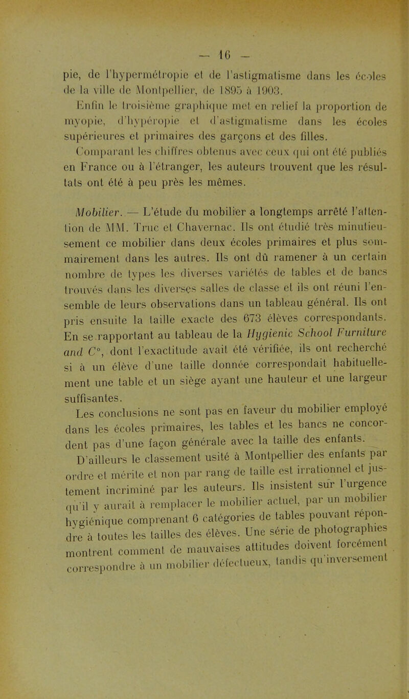 IG pie, de riiypermélropie el de l’asligmalisme dans les écoles de la ville de Monl])elliei-, de l(S05 à HKJ3. l'inlin le Iroisièine gi-ai)hi(|iie inel en lelief la j)roj)orüon de myopie, d’hypérüj)ie el d’asliginalisme dans les écoles supérieures el primaires des garçons el des fdles. ('omj)aranl les chilTres oblomis avec ceux (|iil onl élé ])nbliés en France ou à l’étranger, les auleurs Irouvenl que les l’ésul- lals ont été à peu près les mêmes. Mobilier. — L’étude du mobilier a longtemps arrêté l’alten- lion de J\1M. Truc cl Cbavernac. Ils onl éludié 1res minulieu- semenl ce mobilier dans deux écoles primaires et plus som- mairemenl dans les autres. Ils onl dû ramener à un cerlain nombre de types les diverses variétés de labiés el de bancs li'ouvés dans les diverses salles de classe el ils onl réuni 1 en- semble de leurs observations dans un tableau général. Ils ont pris ensuite la taille exacte des 673 élèves correspondants. En se.rapportant au tableau de la Hygienic School Furnilure and C\ donl l’exactitude avait élé vérifiée, ils onl recherché si à un élève d’une taille donnée correspondait habituelle- ment une table el un siège ayant une hauteur et une largeur suffisantes. Les conclusions ne sont pas en faveur du mobilier employé dans les écoles primaires, les tables et les bancs ne concor- dent pas d’une façon générale avec la taille des enfants. D’ailleurs le classement usité à Montpellier des enfants par ordre cl mérite et non par rang de taille est irrationnel et jus- tement incriminé par les auteurs. Ils insistent sui 1 urgence du’il y aurait à remplacer le mobilier actuel, par un mobilier hygiénique comprenant 6 catégories de tables pouvant repon- dre à toutes les tailles des élèves. Une série de photographies montrent comment de mauvaises attitudes doivent forcemen correspondre à un mobilier défecliieux, tandis q.i inversement