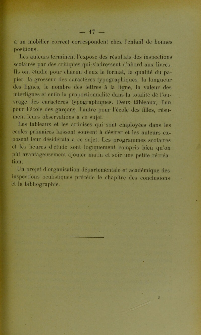 F à un mobilier correct correspondent chez l’enfant de bonnes positions. Les auteurs terminent l’exposé des résultats des inspections scolaires par des critiques qui s’adressent d’abord aux livres. Ils ont étudié pour chacun d’eux le format, la qualité du pa- pier, la grosseur des cai'aclères ly|>ographiques, la longueur des lignes, le nombre des lettres à la ligne, la valeur des interlignes et enfin la proportionnalité dans la totalité dé l’ou- vrage des caractères typographiques. Deux tableaux, l’un pour l’école des garçons, l’autre pour l’école des filles, résu- I ment leurs observations à ce sujet. Les tableaux et les ardoises qui sont employées dans les écoles primaires laissent souvent à désirer et les auteurs ex- , posent leur désidérata à ce sujet. Les programmes scolaires :• et les heures d’étude sont logiquement com4)ris bien qu’on pût avanlageu-scment ajouter matin et soir une petite récréa- tion. Un projet d’organisation départementale et académique des inspections oculistiques précède le chapitre des conclusions et la bibliographie. 2