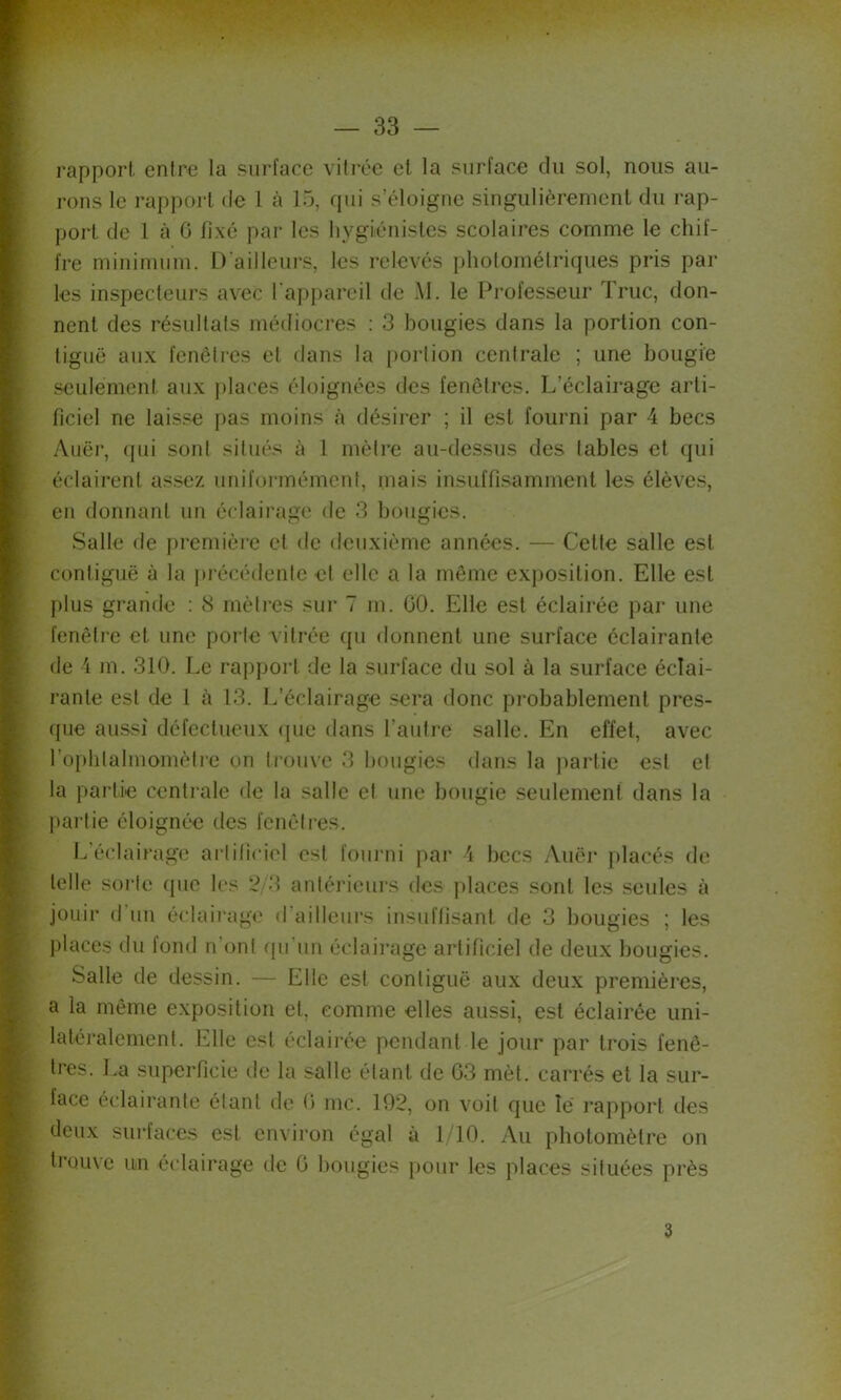 l’apporl. entre la surface vitrée et la surface du sol, nous au- rons le rapport de l à 15, qui s’éloigne singulièrement du rap- port de l à G fixé par les hygiénistes scolaires comme le chif- fre minimum. D'ailleiu’S, les relevés photométriques pris par les inspecteurs avec l'appareil de .M. le Professeur Truc, don- nent des résultats médiocres : 3 bougies dans la portion con- tiguë aux fenêtres et dans la poidion centrale ; une bougie seulement aux places éloignées des fenêtres. L’éclairage arti- ficiel ne laisse pas moins à désirer ; il est fourni par 4 becs Auër, (pii sont situés à l mètre au-dessus des tables et qui éclairent assez uniformément, mais insuffisamment les élèves, en donnant un éclairage de 3 bougies. Salle de premièie et de deuxième années. — Cette salle est contiguë à la précédente et elle a la même exjiosition. Elle est plus grande ; 8 mètres sur 7 m. GO. Elle est éclairée par une fenêtre et une porte vitrée qu donnent une surface éclairante de 4 m. 310. Le rapport de la surface du sol à la surface éclai- rante est de 1 à 13. L’éclairage sera donc probablement pres- (pie aussi défectueux ipie dans l’autre salle. En effet, avec l’ophlalmomètie on trouve 3 bougies dans la partie est et la partie centrale de la salle et une bougie seulement dans la jiartie éloigné'e des fenêtres. L’é(;lairage ai-li(iciel est foui'ni par 4 becs Auëi* placés de telle sorte que les *2/3 anlérieiu's des ])laces sont les seules à jouir d'un éclairage d’ailleurs insuffisant de 3 bougies ; les places du fond n’ont (pi’un éclairage artificiel de deux bougies. Salle de dessin. — Elle est contiguë aux deux premières, a la même exposition et, comme elles aussi, est éclairée uni- latéralement. Elle est éclairée pendant le jour par trois fenê- tres. l.a superficie de la salle étant de G3 mèt. carrés et la sur- face éclairante étant de G me. 192, on voit que le rapport des deu.x surfaces est environ égal à 1/10. Au photomètre on trouxe un éclairage de G bougies pour les places situées près 3