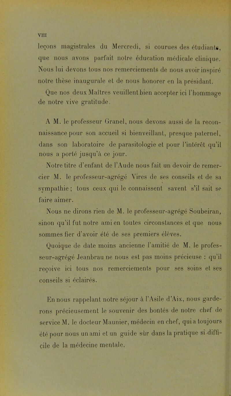 leçons magistrales du Mercredi, si courues des éludianU, que nous avons {parfait noire éducation médicale clinitjue. Nous lui devons tous nos remerciements de nous avoir inspiré notre thèse inaugurale et de nous honorer en la présidant. Que nos deux Maîtres veuillent bien accepter ici l’hommage de notre vive gratitude. A M. le professeur Granel, nous devons aussi de la recon- naissance pour son accueil si bienveillant, presque paternel, dans son laboratoire de parasitologie et pour l’intérêt qu’il nous a porté jusqu’à ce jour. Notre titre d’enfant de l’Aude nous fait un devoir de remer- cier M. le professeur-agrégé Vires de ses conseils et de sa sympathie ; tous ceux qui le connaissent savent s’il sait se faire aimer. Nous ne dirons rien de M. le professeur-agrégé Soubeiran, sinon qu’il fut notre ami en toutes circonstances et que nous sommes fier d’avoir été de ses premiers élèves. Quoique de date moins ancienne l’amitié de M. le profes- seur-agrégé Jeanbrau ne nous est pas moins précieuse : qu’il reçoive ici tous nos remerciements pour ses soins et ses conseils si éclairés. En nous rappelant notre séjour à l’Asile d’Aix, nous garde- rons précieusement le souvenir des bontés de notre chef de service M. le docteur Maunier, médecin en chef, quia toujours été pour nous un ami et un guide sùr dans la pratique si diffi- cile de la médecine mentale.