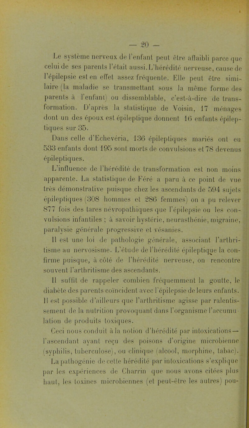 l^e système nerveux de l eiiluiit peut être afliiibli parce <jue celui de ses parents l’était ('inssi. L’hérédité nerveuse, cause de l’épilepsie est en elTet assez fré(piente. Llle peut être simi- laire (la maladie se transmettant sous la même forme des ])arents a 1 enfanlj ou dissemblable, c’est-à-dire (Je trans- formation. |J après la slatisti(|ue de Voisin, 17 ménages dont un des époux est épileptique donnent K) enfants épilep- tiques sur 35. Dans celle d’iLchevéria, 136 épileptiques mariés ont eu 533 enfants dont 195 sont morts de convulsions et 78 devenus épileptiques. L’influence de l’hérédité de transformation est non moins apparente. La statistique de Féré a paru à ce point de vue très démonstrative puisque chez les ascendants de 594 sujets épileptiques (308 hommes et 286 femmes') on a pu relever 877 fois des tares névropathiques que l’épilepsie ou les con- vulsions infantiles ; à savoir hystérie, neurasthénie, migraine, paralysie générale progressive et vésanies. 11 est une loi de pathologie générale, associant l’arthri- tisme au nervosisme. L’étude de l’hérédité épilepti(jue la con- firme puisque, à côté de l'hérédité nerveuse, on rencontre souvent l’arthritisme des ascendants. 11 suffit de rappeler combien fréquemment la goutte, le diabète des parents coïncident avec l'épilepsie de leurs enfants. 11 est possible d’ailleurs que l’arthritisme agisse par ralentis- sement de la nutrition provoquant dans l’organisme l'accumu- lation de produits toxiques. Ceci nous conduit à la notion d’hérédité par intoxications — l’ascendant ayant reçu des poisons d’origine microbienne (syphilis, tuberculose), ou clinique (alcool, morphine, tabac). La pathogénie decetle hérédité par intoxications s’explique par les ex[>ériences de Charrin (pie nous avons citées plus haut, les toxines microbiennes (et peut-être les autres) pou-
