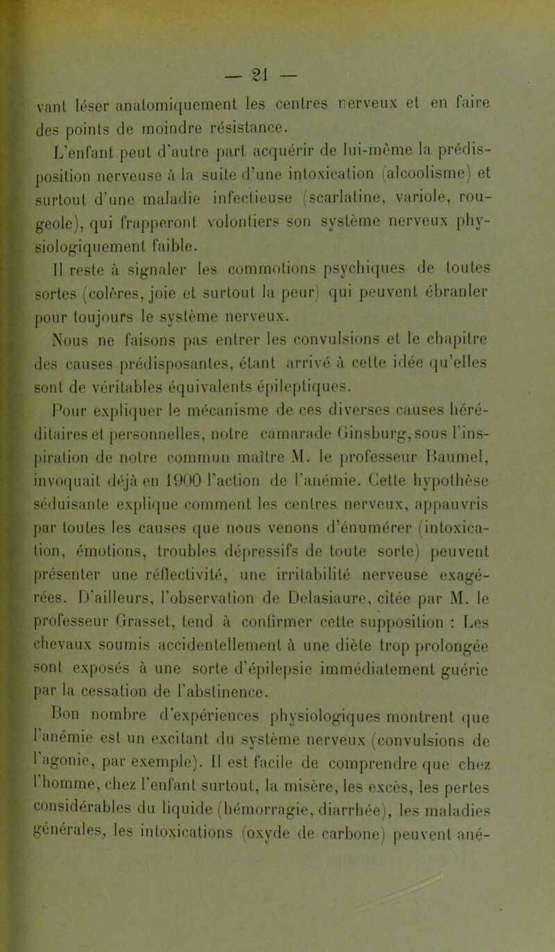 vant léser analomlquement les centres nerveux et en faire des points de moindre résistance. L'enfant peut d'autre part acquérir de lui-nième la prédis- position nerveuse à la suite daine intoxication (alcoolisme) et surtout d’une maladie infectieuse (scarlatine, variole, rou- geole), qui frapperont volontiers son système nerveux phy- siologiquement faible. 11 reste à signaler les commotions psychi([ues de toutes sortes (colères, joie et surtout la peur) qui peuvent ébranler pour toujours le système nerveux. Nous ne faisons pas entrer les convulsions et le chapitre des causes prédisposantes, étant arrivé à cette idée qu’elles sont de véritables équivalents épileptiques. Pour expliquer le mécanisme de ces diverses causes héré- ditaires et personnelles, notre camarade riinsbui*g, sous l’ins- piration de notre commun maître M. le professeur ILiumel, invoquait déjà en 1900 l'action de l’anémie. Cette hypothèse séduisante expli(jue comment les centres nerveux, appauvris par toutes les causes i.jiie nous venons d’énumérer (intoxica- tion, émotions, troubles dépressifs de toute sorte) peuvent présenter une réflectivité, une irritabilité nerveuse exagé- rées. D'ailleurs, l’observation de Delasiaure, citée par M. le professeur Grasset, tend à confirmer cette supposition : Les chevaux soumis accidentellement à une diète trop prolongée sont exposés à une sorte d’épile[)sie immédiatement guérie par la cessation de l’abstinence. Bon nombre d’expériences |)hysiologi(jues montrent (jue 1 anémie est un excitant du système nerveux (convulsions de 1 agonie, par exemple), il est facile de comprendre (jue chez 1 homme, chez 1 enfant surtout, la misère, les excès, les pertes considérables du liquide (hémorragie, diîirrhée), les maladies générales, les intoxications (oxyde de carbone) peuvent ané-