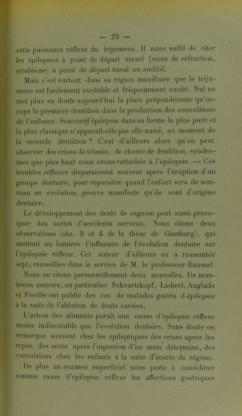 celte puissance rénexe du trijumeau. Il nous suffit de citer les épilepsies à point de départ visuel (vices de réfraction, strabisme) à point de départ nasal ou auditif. Mais c’est surtout dans sa région maxillaire que le triju- meau est facilement excitable et fréquemment excité. Nul ne met plus en doute aujourd’hui la (dace prépondérante qu oc- cupe la première dentition dans la production des convulsions de l’enfance. Son venljl’épilepsie dans sa forme la plus pure et la plus classi(pie n’apparaît-elle pas elle aussi, au moment de la seconde dentition ? C’est d’ailleurs alors ({u’on peut observer des crises de tétanie, de chorée de dentition, syndro- mes que plus haut nous avons rattachés à l’épilepsie. — Ces troubles réflexes disparaissent souvent après l’éruption d’un groupe dentaire, pour reparaître quand l’enfant sera de nou- veau en évolution, preuve manifeste qu’ils sont d’origine dentaire. Le développement des dents de sagesse peut aussi provo- quer des sortes d’accidents nerveux. Nous citons deux observations (obs. 3 et 4 de la thèse de Cinsburg), qui mettent en lumière l’influence de l'évolution dentaire sur l’épilepsie réflexe. Cet auteur d’ailleurs en a rassemblé sept, recueillies dans le service de M. le professeur Baumel. Nous en citons personnellement deux nouvelles. De nom- breux auteurs, en particulier Scbvarlzkopf, Liebert, Anglada et Foville ont publié des cas de malades guéris d épilepsie à la suite de l’ablation de dents cariées. L’action des aliments paraît une cause d’épilepsie réflexe moins indiscutable que l’évolution dentaire. Sans doute on remarque souvent chez les épileptiipies des crises après les repas, des accès après 1 ingestion d’un mets déterminé, des convulsions chez les enfants à la suite d’écarts de régime. iJe plus un examen superficiel nous jiorle à considérer comme cause d’épilepsie réflexe les afl’ections gastriipies