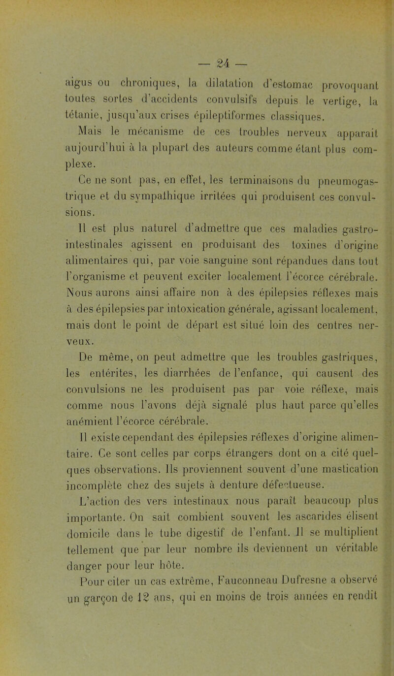 aigus ou chroniques, la dilalalion d’estomac provoquant toutes sortes d’accidents convulsifs depuis le vertige, la tétanie, jusqu’aux crises épileptiformes classiques. Mais le mécanisme de ces troubles nerveux apparait aujourd’hui à la plupart des auteurs comme étant plus com- plexe. Ce ne sont pas, en efîet, les terminaisons du pneumogas- trique et du sympathique irritées qui produisent ces convul- sions. 11 est plus naturel d’admettre que ces maladies gastro- intestinales agissent en produisant des toxines d’origine alimentaires qui, par voie sanguine sont répandues dans tout l’organisme et peuvent exciter localement l’écorce cérébrale. Nous aurons ainsi affaire non à des épilepsies réflexes mais à des épilepsies par intoxication générale^ agissant localement, mais dont le point de départ est situé loin des centres ner- veux. De même, on peut admettre que les troubles gastriques, les entérites, les diarrhées de l’enfance, qui causent des convulsions ne les produisent pas par voie réflexe, mais comme nous l’avons déjà signalé plus haut parce qu’elles anémient l’écorce cérébrale. Il existe cependant des épilepsies réflexes d’origine alimen- taire. Ce sont celles par corps étrangers dont on a cité quel- ques observations. Ils proviennent souvent d’une mastication incomplète chez des sujets à denture défectueuse. L’action des vers intestinaux nous paraît beaucoup plus importante. On sait combient souvent les ascarides élisent domicile dans le tube digestif de l’enfant. 11 se multiplient tellement que par leur nombre ils deviennent un véritable danger pour leur hôte. Pour citer un cas extrême. Fauconneau Dufresne a observé un garçon de 12 ans, qui en moins de trois années en rendit