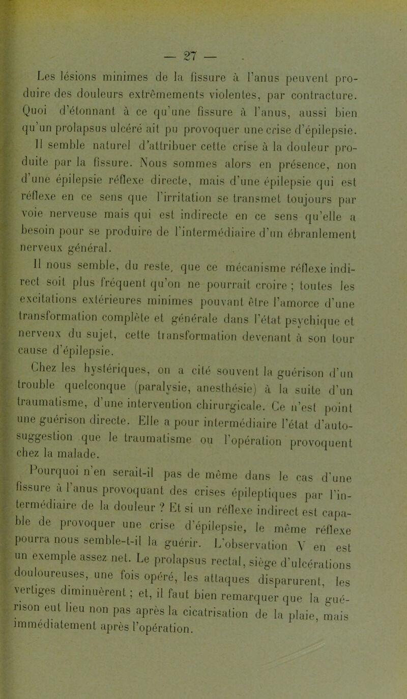 Les lésions minimes de la fissure à l’anus peuvent pro- duire des douleurs exlrèmements violentes, par contracture. Quoi d’étonnant à ce qu’une fissure à l’anus, aussi bien qu un prolapsus ulcéré ait pu provoquer une crise d’épilepsie. Il semble naturel d’atti'ibuer cette crise à la douleur pi‘o- duite par la fissure. iXous sommes «dors en présence, non d une épilepsie réfie.xe directe, mais d’une épile[)sie qui est réflexe en ce sons que l’irritation se transmet toujours par voie nerveuse mais qui est indirecte en ce sens qu’elle a besoin pour se produire de I intermédiaire d’un ébranlement nerveux général. 11 nous semble, du reste, que ce mécanisme réllexe indi- rect soit plus fréquent (ju’on ne pourrait croire ; toutes les excitations extérieures minimes pouvant être l’amorce d'une transformation complète et générale dans l'état psychique et nerveux du sujet, cette transformation devenant à son tour cause d'épilepsie. Chez les hystériques, on a cité souvent la guérison d’un ti'ouble quelconque (paralysie, anesthésie) à la suite d’un traumatisme, d’une intervention chirurgicale. Ce n’est point une guérison dii-ecte. Elle a pour intermédiaire l’état d’auto- suggestion que le ti-aumatisme ou l’opération provoquent chez la malade. Püui-(|uoi n’en seriiil-il pas de même dans le cas d’une fissure a I anus provoquant des crises cpilei)li(|ues |iar l'in- lermcdiaire de la douleur ? El si un réllexc indirecl est capa- ble de provoquer une crise d’épilepsie, le même réllexe pourra nous semble-t-il la guérir. E’observation V en est un exemple assez net. Le prolapsus rectal, siège d’ulcérations douloureuses, une fois opéré, les attaques disparurent, les vertiges dnnnuièrent ; et, il faut bien remarquer que la’.o,é- nson eut beu non pas après la cicatrisation de la plaie, mais immédiatement après l’opération.