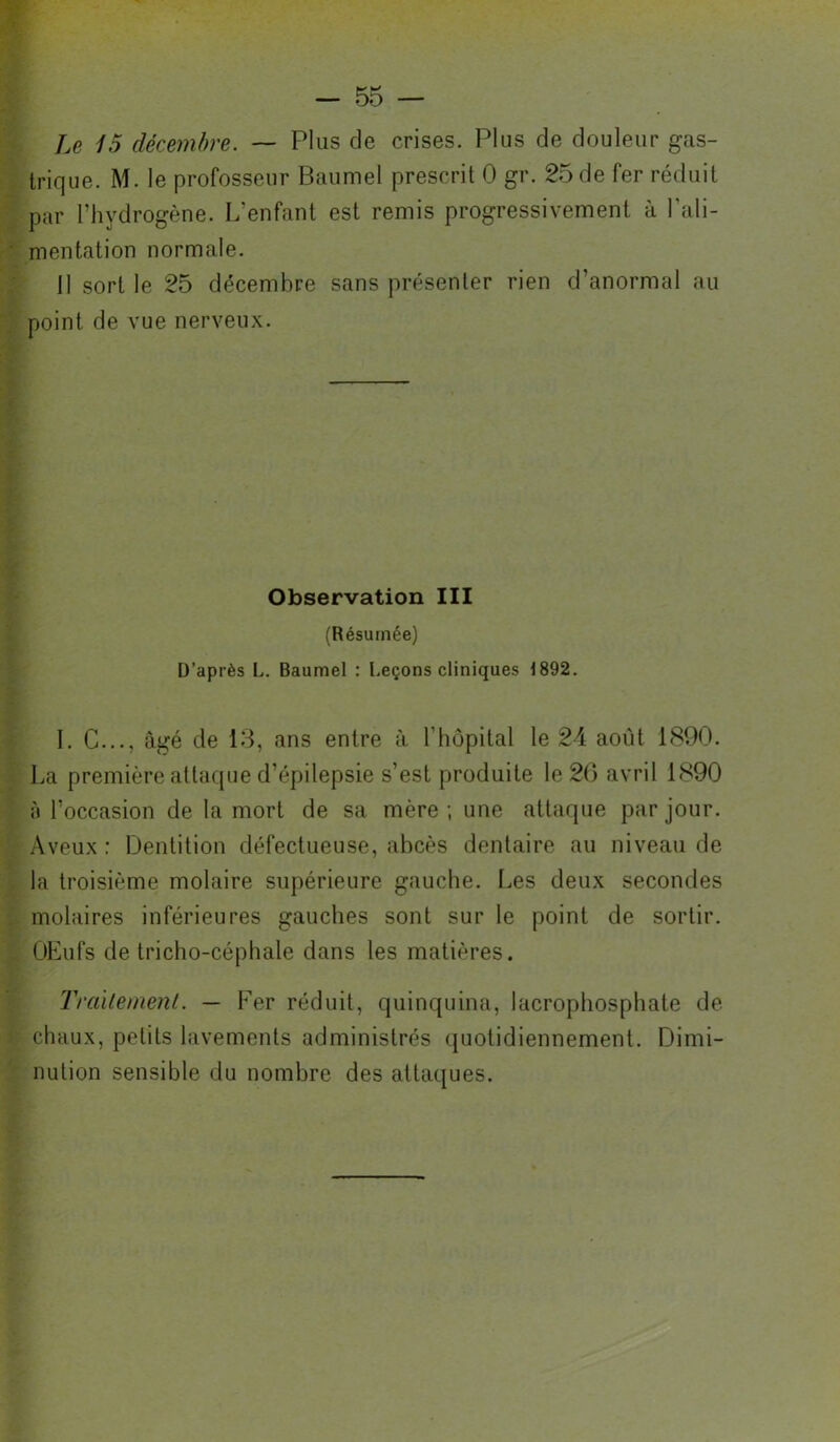 Le 15 décembre. ~ Plus de crises. Plus de douleur gas- trique. M. le professeur Baumel prescrit 0 gr. 25 de fer réduit par l’hydrogène. L’enfant est remis progressivement à l’ali- mentation normale. 11 sort le 25 décembre sans présenter rien d’anormal au point de vue nerveux. Observation III (Résumée) D’après L. Baumel : Leçons cliniques 1892. 1. G..., âgé de 18, ans entre à l’hôpital le 24 août 1890. La première attaque d’épilepsie s’est produite le 26 avril 1890 à l’occasion de la mort de sa mère; une attaque par jour. Aveux : Dentition défectueuse, abcès dentaire au niveau de la troisième molaire supérieure gauche. Les deux secondes molaires inférieures gauches sont sur le point de sortir. OLufs de tricho-céphale dans les matières. Tra'ilemenl. — Fer réduit, quinquina, lacrophosphate de chaux, petits lavements administrés quotidiennement. Dimi- nution sensible du nombre des attaques.