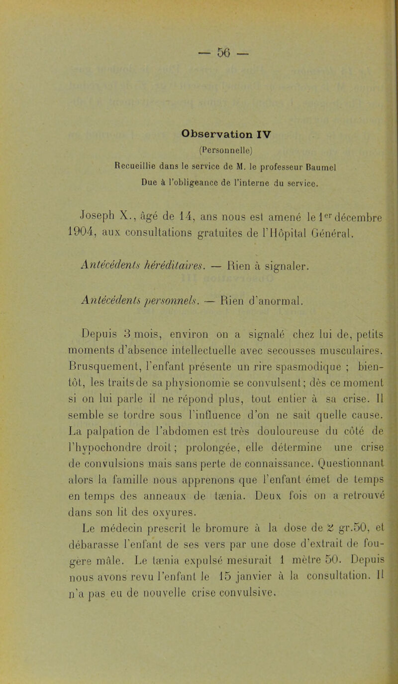 — 06 — Observation IV (Personnelle) Recueillie dans le service de M, le professeur Baumel Due à l’obligeance de l’interne du service. Joseph X., âgé de 14, ans nous est amené le 1®’’décembre 1904, aux consultations gratuites de l’Hôpital Général. Anlécédenlü hérédïlcàres. — Rien à signaler. AnlécédenU personnels. — Rien d’anormal. Depuis 3 mois, environ on a signalé chez lui de, petits moments d’absence intellectuelle avec secousses musculaires. Brusquement, l’enfant présente un rire spasmodique ; bien- . tôt, les traits de sa physionomie se convulsent; dès ce moment si on lui parle il ne répond plus, tout entier à sa crise. 11 ^ semble se tordre sous l’influence d’on ne sait quelle cause. • La palpation de l’abdomen est très douloureuse du côté de • l’hypochondre droit ; prolongée, elle détermine une crise | de convulsions mais sans perte de connaissance. Questionnant | alors la famille nous apprenons que l’enfant émet de temps l en temps des anneaux de tænia. Deux fois on a retrouvé j dans son lit des oxyures. j Le médecin prescrit le bromure à la dose de 'Z gr.50, et débarasse l’enfant de ses vers par une dose d’extrait de fou- | gere male. Le tænia expulsé mesurait 1 mètre 50. Depuis \ nous avons revu l’enfant le 15 janvier à la consultation. H j n’a pas eu de nouvelle crise convulsive. î \