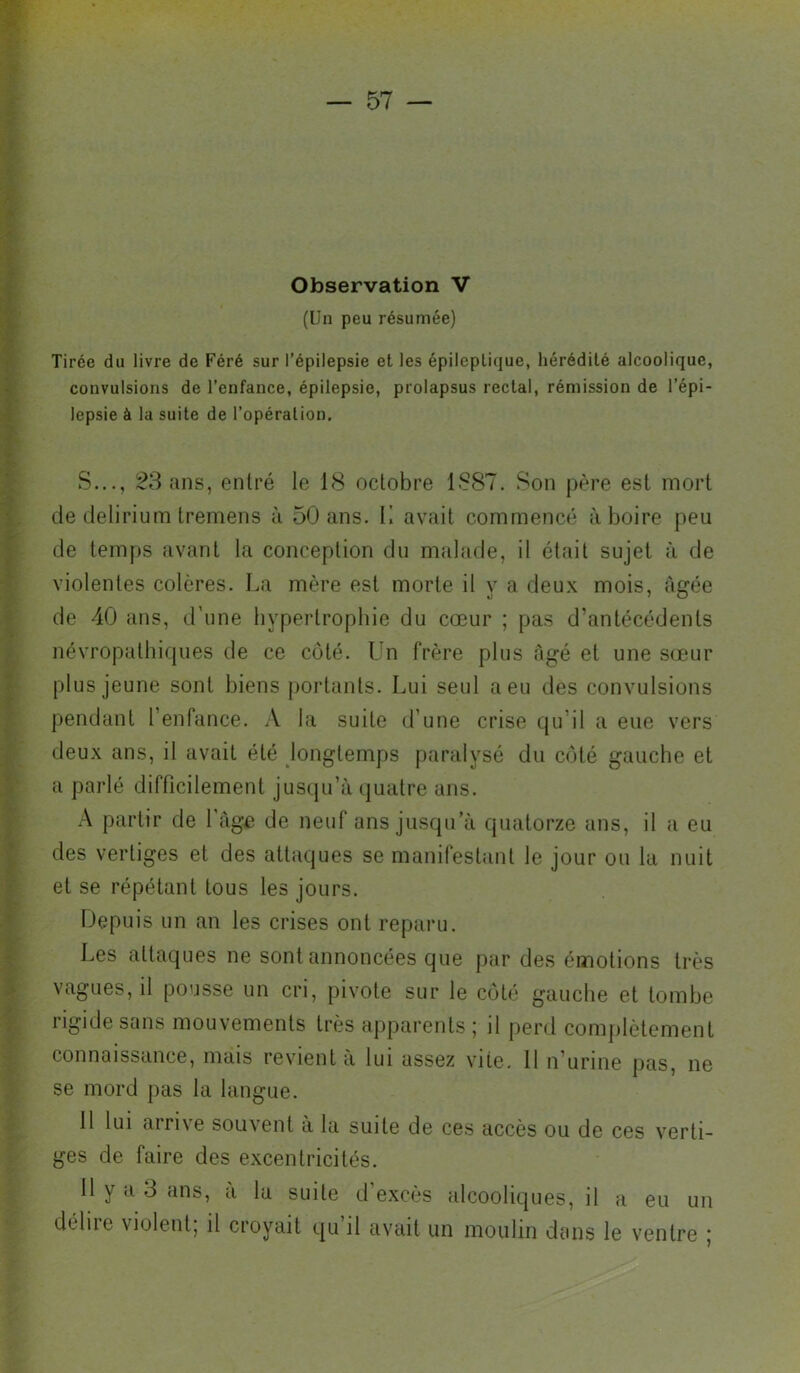 Observation V (Un peu résumée) Tirée du livre de Féré sur l’épilepsie et les épileptique, hérédité alcoolique, convulsions de l’enfance, épilepsie, prolapsus rectal, rémission de l’épi- lepsie à la suite de l’opération. S..., ans, entré le 18 octobre 1887. Son père est mort de delirium tremens à 50 ans. K avait commencé à boire peu de temps avant la conception du malade, il était sujet à de violentes colères. La mère est morte il y a deux mois, âgée de 40 ans, d'une hypertrophie du cœur ; pas d’antécédents névropathiques de ce côté. Un frère plus âgé et une sœur plus jeune sont biens portants. Lui seul a eu des convulsions pendant l’enfance. A la suite d’une crise qu’il a eue vers deux ans, il avait été longtemps paralysé du côté gauche et a parlé difficilement jusqu’à quatre ans. partir de 1 âge de neuf ans jusqu’à quatorze ans, il a eu des vertiges et des attaques se manifestant le jour ou la nuit et se répétant tous les jours. Depuis un an les crises ont reparu. Les attaques ne sont annoncées que par des émotions très vagues, il pousse un cri, pivote sur le côté gauche et tombe rigide sans mouvements très apparents ; il perd complètement connaissance, mais revient à lui assez vite. Il n’urine pas, ne se mord pas la langue. 11 lui airi\e souvent à la suite de ces accès ou de ces verti- ges de faire des excentricités. Il y a 3 ans, à la suite d’excès alcooliques, il a eu un dcliie violent, il croyait qu il avait un moulin dans le ventre |