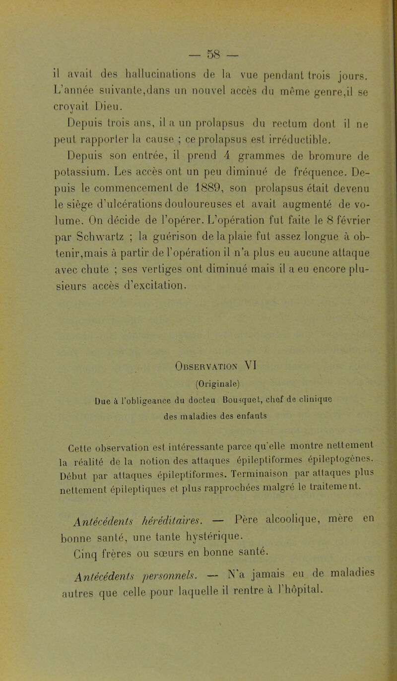 il avait des hallucinations de la vue pendant trois jours. L’année suivante,dans un nouvel accès du meme genre,il se croyait iJieii. Depuis trois ans, il a un prolapsus du rectum dont il ne j^eut rapporter la cause ; ce prolapsus est irréductible. Depuis son entrée, il prend 4 grammes de bromure de potassium. Les accès ont un peu diminué de fréquence. De- puis le commencement de 1889, son prolapsus était devenu le siège d’ulcérations douloureuses et avait augmenté de vo- lume. On décide de l’opérer. L’opération fut faite le 8 février par Schwartz ; la guérison de la plaie fut assez longue à ob- tenir,mais à partir de l’opération il n’a plus eu aucune attaque avec chute ; ses vertiges ont diminué mais il a eu encore plu- sieurs accès d’excitation. Observation VI (Originale) Due à l’obligeance du docleu Bousquet, cliof de clinique des maladies des enfants Cette observation est intéressante parce qu’elle montre nettement la réalité de la notion des attaques épileptiformes épileptogènes. Début par attaques épileptiformes. Terminaison par attaques plus nettement épileptiques et plus rapprochées malgré le traitement. Antécédents héréditaires. — Père alcoolique, mère en bonne santé, une tante hystérique. Cinq frères ou soeurs en bonne santé. Antécédents personnels. — N'a jamais eu de maladies autres que celle pour laquelle il rentre à l’hôpital.