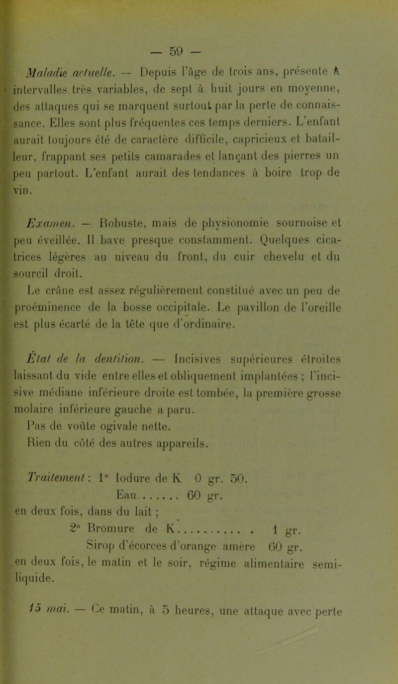 Maladie acluelle. — Depuis Tage de trois ans, présente h intervalles très variables, de sept à huit jours en moyenne, des attaques qui se marquent surtout par la perte de connais- sance. Elles sont plus fréquentes ces temps derniers. L'enfant aurait toujours été de caractère difficile, capricieux et batail- leur, frappant ses petits camarades et lançant des pierres un peu partout. L’enfant aurait des tendances à boire trop de vin. Examen. — Ltobuste, mais de physionomie sournoise et peu éveillée. 11 bave presque constamment. Quelques cica- trices légères au niveau du front, du cuir chevelu et du sourcil droit. Le crâne est assez régulièrement constitué avec un peu de proéminence de la bosse occipitale. I.e pavillon de l’oreille est plus écarté de la tête que d’ordinaire. Elal de la denùhon. — Incisives supérieures étroites laissant du vide entre elles et obliquement implantées ; l’inci- sive médiane inférieure droite est tombée, la première grosse molaire inférieure gauche a paru. Pas de voûte ogivale nette. Rien du côté des autres appareils. Traïternenl : l*’ lodure de K 0 gr. 50. Eau. 60 gr. en deux fois, dans du lait ; 2“ Bromure de K 1 gi'- Sirop d’écorces d’orange amère 60 gr. en deux fois, le matin et le soir, régime alimentaire semi- liquide. 15 mai. — Ce matin, à 5 heures, une attaque avec perte