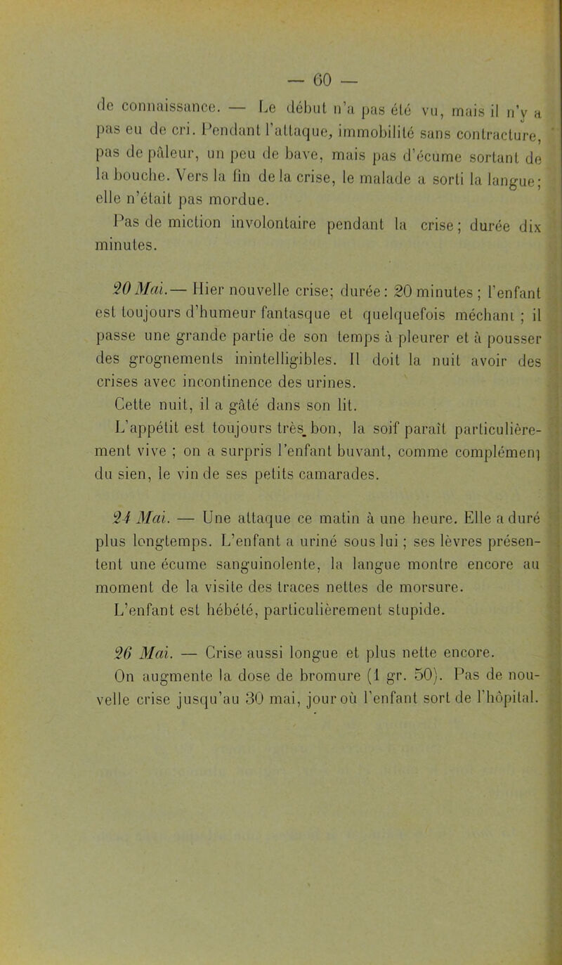 (le connaissance. — [je (.léhut n’a pas élé vu, mais il n’y m pas eu de cri. l’endant rattaquo, immobilité sans contracture, ' pas de |)aleur, un peu de bave, mais pas d’écume sortant de la bouche. Vers la fin de la crise, le malade a sorti la langue; elle n’était pas mordue. J^as de miction involontaire pendant la crise ; durée dix ' minutes. W3Iai.— Hier nouvelle crise; durée: 20 minutes; l’enfant est toujours d’humeur fantasque et quelquefois méchant ; il passe une grande partie de son temps à pleurer et à pousser des grognements inintelligibles. 11 doit la nuit avoir des crises avec incontinence des urines. Cette nuit, il a gâté dans son lit. L’appétit est toujours très_bon, la soif paraît particulière- ment vive ; on a surpris l’enfant buvant, comme complémeii] du sien, le vin de ses petits camarades. •1 J '24 Mai. — Une attaque ce matin à une heure. Elle a duré plus longtemps. L’enfant a uriné sous lui ; ses lèvres présen- tent une écume sanguinolente, la langue montre encore au moment de la visite des traces nettes de morsure. L’enfant est hébété, particulièrement stupide. I \ 26 Mai. — Crise aussi longue et plus nette encore. On augmente la dose de bromure (1 gr. 50). Pas de nou- velle crise jusqu’au 30 mai, jour où l’enfant sort de l’hôpital.