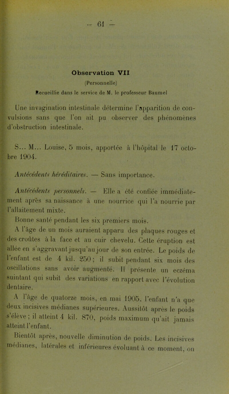 Observation VII (Personnelle) Recueillie dans le service de M. le professeur Baumel Une invagination intestinale détermine l’apparition de con- vulsions sans que l’on ait pu observer des phénomènes d’obstruction intestinale, S... M... Louise, 5 mois, apportée à l’iiopital le 17 octo- bre 1904. Anlécédent.s hérédïlaireH. — Sans importance. Anlécédenls personnels. — Elle a été confiée immédiate- ment après sa naissance à une nourrice qui l’a nourrie par l’allaitement mi.xte. Bonne santé pendant les six premiers mois. A 1 âge de un mois auraient apparu des plaques rouges et des croûtes a la face et au cuir chevelu. Cette éruption est allée en s’aggravant jusqu’au jour de son entrée. Le poids de 1 enfant est de 4 kil. 250 ; il subit pendant si.x mois des oscillations sans avoir augmenté. 11 présente un eczéma suintant qui subit des variations en rapport avec l’évolution dentaire. A l’Age de quatorze mois, en mai 1905. l’enfant n’a que deux incisives médianes supérieures. Aussitôt après le poids s élève ; il atteint 4 kil. 870, poids maximum qu’ait jamais atteint l’enfant. Bientôt après, nouvelle diminution de poi( médianes, latérales et inférieures évoluant à poids. Les incisives nt à ce moment, on
