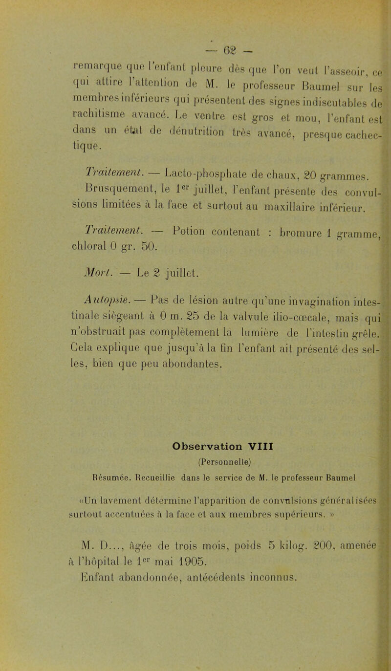 — 02 - reniimiiie que ronfunL ploiire dns (|ue Ton veut Tassnoir, ne (jui îiüire 1 (lUoiition de iVl. le professeur Bauinel sur les membres inférieurs (jui présentenl des signes indiscutables de rachitisme avancé. J.e ventre est gros et mou, l’enfant est dans un état de dénutrition très avancé, presfjue cacliec- tique. liciïl&iiiBnL. Ijacto-phospliate de chaux, 20 grammes. Ikusquement, le juillet, l’enfant présente des convul-’ sions limitées à la face et surtout au maxillaire inférieur. J 17ciïtBuiBïil. Potion contenant .■ bromure 1 gramme,3 chloral 0 gr. 50. Moi't. — Le 2 juillet. ■] Autopsie. — Pas de lésion autre qu’une invagination intes-p finale siégeant à 0 m. 25 de la valvule ilio-cœcale, mais qui* n’obstruait pas complètement la lumière de l’intestin grêle.! Gela explique que jusqu’à la fin l’enfant ait présenté des sel-l les, bien que peu abondantes. | î Observation VIII 1 (Personnelle) !, Résumée. Recueillie dans le service de M. le professeur Baumel e «Un lavement détermine l’apparition de convulsions généralisées 5 surtout accentuées à la face et aux membres supérieurs. » Vi M. D..., âgée de trois mois, poids 5 kilog. 200, amenée T à l’hôpital le 1®’’ mai 1905. * Lnfant abandonnée, antécédents inconnus. -i