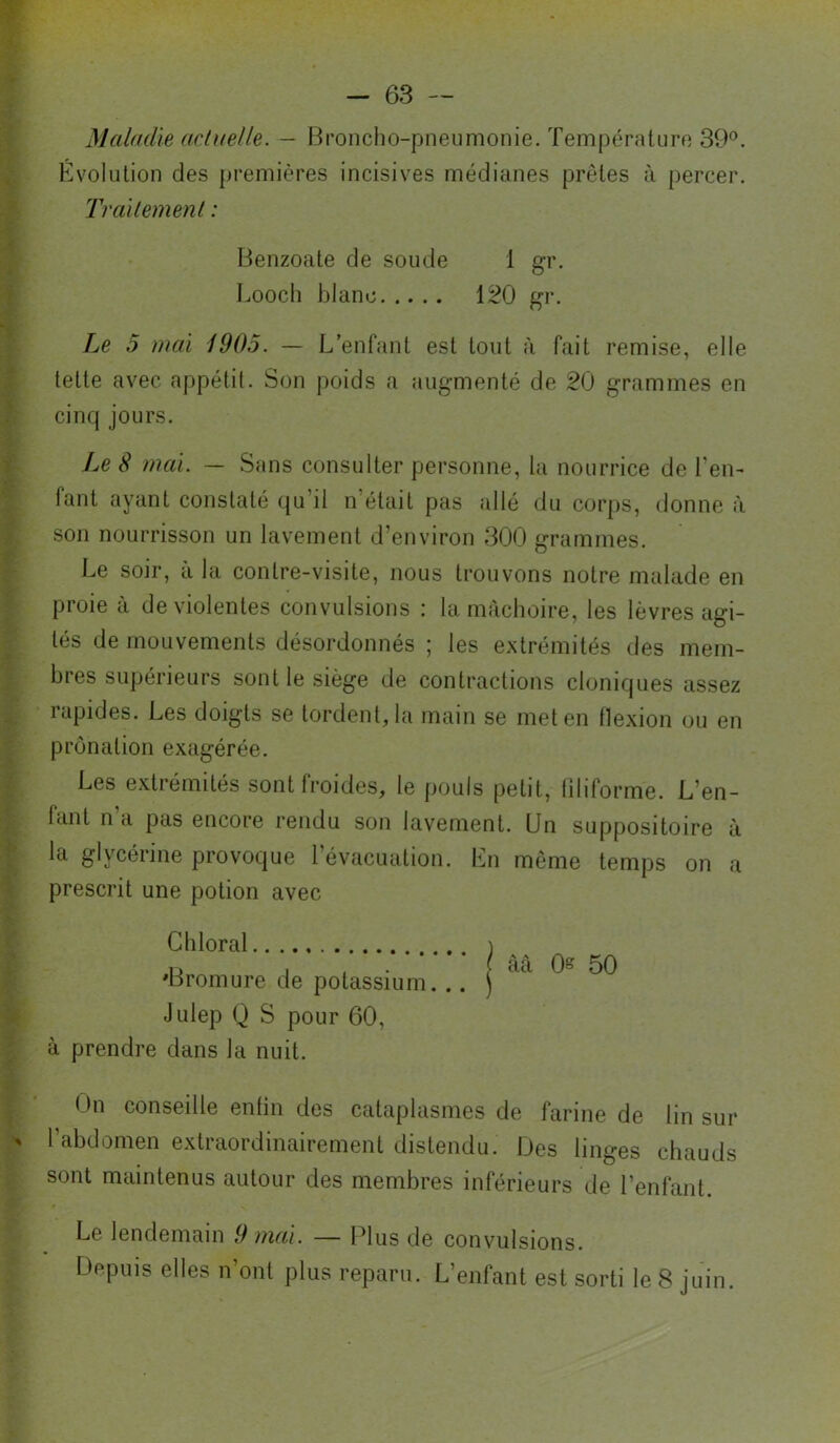 Maladie ad}(elle. — Broncho-pneumonie. Température 39®. I^e 5 mai 1905. — L’enfant est tout à fait remise, elle lette avec appétit. Son poids a augmenté de 20 grammes en Le S mai. — Sans consulter personne, la nourrice de l’en- fant ayant constaté (}u’il n’était pas allé du corps, donne à son nourrisson un lavement d’environ 300 grammes. Le soir, à la contre-visite, nous trouvons notre malade en proie à de violentes convulsions : la mâchoire, les lèvres agi- tés de mouvements désordonnés ; les extrémités des mem- bres supérieurs sont le siège de contractions cloniques assez rapides. Les doigts se tordent, la main se met en flexion ou en prônation exagérée. Les extrémités sont froides, le pouls petit, liliforme. L’en- fant n’a pas encore rendu son lavement. Un suppositoire à la glycérine provoque l’évacuation. Ln même temps on a prescrit une potion avec à prendre dans la nuit. f)n conseille enfin des cataplasmes de farine de lin sur l’abdomen extraordinairement distendu. Des linges chauds sont maintenus autour des membres inférieurs de l’enfant. Le lendemain 9 mai. — Plus de convulsions. Depuis elles n’ont plus reparu. L’enfant est sorti le 8 juin. Evolution des premières incisives médianes prêtes à percer. Trailemenl : Benzoate de soude 1 gr. Looclî blanc 120 gr. cinq jours. Chloral 'Bromure de potassium. .. Julep Q S pour 60,