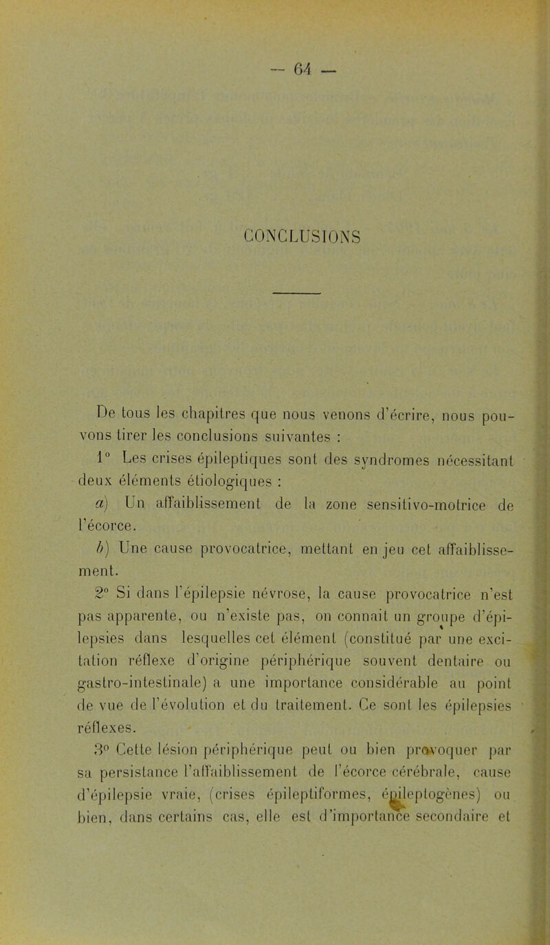 CONCLUSIONS De tous les chapitres que nous venons d’écrire, nous pou- vons tirer les conclusions suivantes : 1° Les crises épileptiques sont des syndromes nécessitant deux éléments étiologiques : a) Un affaiblissement de la zone sensitivo-motrice de l’écorce. f)) Une cause provocatrice, mettant en jeu cet affaiblisse- ment. 2“ Si dans l’épilepsie névrose, la cause provocatrice n’est pas apparente, ou n’existe pas, on connait un groupe d’épi- lepsies dans lesquelles cet élément (constitué par une exci- tation réflexe d’origine périphérique souvent dentaire ou gastro-intestinale) a une importance considérable au point de vue de l’évolution et du traitement. Ce sont les épilepsies réflexes. 3^ Cette lésion périphérique peut ou bien pr(V^'oquer par sa persistance l’affaiblissement de l’écorce cérébrale, cause d’épilepsie vraie, (crises épileptiformes, é^leptogènes) ou bien, dans certains cas, elle est d’importance secondaire et