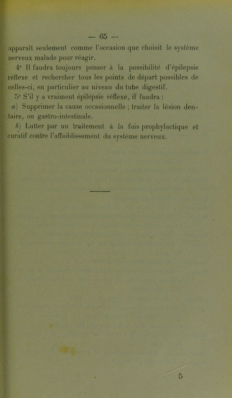 Kv:» f apparaît seulement comme l’occasion que choisit le système nerveux malade pour réagir. 4 Il faudra toujours penser à la possibilité d’épilepsie réflexe et rechercher tous les points de départ possibles de celles-ci, en particulier au niveau du tube digestif. 5 S’il y a vraiment épilepsie réflexe, il faudra : a) Supprimer la cause occasionnelle ; traiter la lésion den- taire, ou gastro-intestinale. /y) Lutter par un traitement à la fois prophylactique et curatif contre l’affaiblissement tlu svstème nerveux. O 5