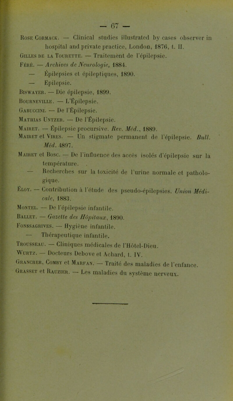 Rose CoRMACK. — Clinical studies illiistrated by cases observer in bospital and private practice, London, 1870, t. II. Gilles de la Tourette. — Traitement de Tépilepsie. Féré. — Archives de Neurologie, 1884. — Épilepsies et épileptiques, 189Ü. — Epilepsie. Riswayer. — Die épilepsie, 1899. Rourneville. — L’Épilepsie. Gabl'ccim. — De l’Épilepsie. Mathias Untzer. — De l’Épilepsie. Mairet. — Épilepsie procursive. Hev. Méd., 1889. Mairet et Vires. — Un stigmate permanent de l’épilepsie. Ihdl. Méd. 4897. Mairet et Ruse. — De l’inlluence des accès isolés d’épilepsie sur la température. — Recberches sur la toxicité de l'urine normale et patholo- gique. Éloy. Contribution a l’étude des pseudo-épilepsies. Union Médi- cale, 1883. Müntel. — De l’épilepsie infantile. Ballet. — Gazette des Hôpitaux, 1890. Fo.nssagrives. — Hygiène infantile. — Thérapeutique infantile. Trousseau. — Cliniques médicales de l’Hôtel-Dieu. WuRTz. — Docteurs Debove et Achard, t. IV. Grancher, Co.mby et Marfan. — Traité des maladies de l’enfance. Grasset et Rauzier. Les maladies du système nerveux.