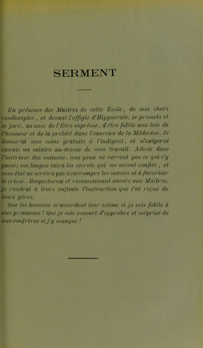 SERMENT En présence des Maîtres de cette École, de mes chers condisciples , et devant Veffigie d’Hippocrate, je promets et je jure, au nom de VEtre suprême, d'être fidèle aux lois de Vhonneur et de la probité dans l'exercice de la Médecine. Je donnerai mes soins gratuits à l'indigent, et n'exigerai jamais un salaire au-dessus de mon travail. Admis dans l’intérieur des maisons, mes yeux ne verront pas ce qui s’y passe; ma langue taira les secrets qui me seront confiés , et mon état ne servira pas à corrompre les mœurs ni à favoriser le crime. Respectueux et reconnaissant envers mes Maîtres, je rendrai à leurs enfants l’instruction que j’ai reçue de leurs pères. Que les hommes m'accordent leur estime si je suis fidèle à mes promesses ! Que je sois couvert d’opprobre et méprisé de mes confrères si j'y manque !