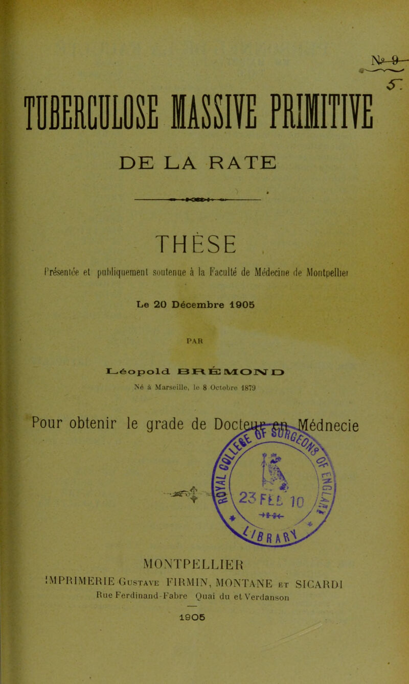 N^-»- DE LA RATE THÈSE , l’réseniée et [tuliliquernenl soutenue à la l'acuité de Médecine de Montpelliei Le 20 Décembre 1905 PAR I—éopold JB É IVÜOIZ> Né à Marseille, le 8 Octobre 1879 Pour obtenir le grade de Doct édnecie MONTPKLLIEI) IMPIHMEHIE Gustave FIRMIN, MONTANE et SICARDl Rue Ferdinand-Fabre Quai du elVerdanson 1906