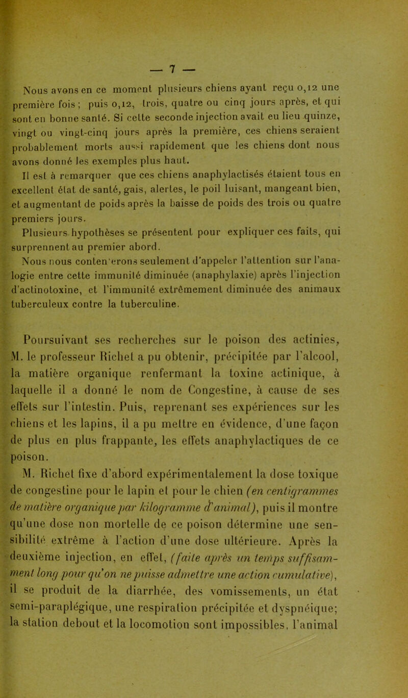 Nous avons en ce moment plusieurs chiens ayant reçu 0,12 une première fois ; puis 0,12, trois, quatre ou cinq jours après, et qui sont en bonne santé. Si cette seconde injection avait eu lieu quinze, vingt ou vingt-cinq jours après la première, ces chiens seraient probablement morts aussi rapidement que les chiens dont nous avons donné les exemples plus haut. Il est à remarquer que ces chiens anaphylactisés étaient tous en excellent état de santé, gais, alertes, le poil luisant, mangeant bien, •et augmentant de poids après la baisse de poids des trois ou quatre premiers jours. Plusieurs hypothèses se présentent pour expliquer ces faits, qui surprennent au premier abord. Nous nous conten’erons seulement d’appeler l’attention sur l’ana- logie entre cette immunité diminuée (anaphylaxie) après l’injection d’actinotoxine, et l’immunité extrêmement diminuée des animaux tuberculeux contre la tuberculine. Poursuivant ses recherches sur le poison des actinies, M. le professeur Hichel a pu obtenir, précipitée par l’alcool, la matière organique renfermant la toxine actinique, à laquelle il a donné le nom de Congestine, à cause de ses elfets sur l’intestin. Puis, reprenant ses expériences sur les chiens et les lapins, il a pu mettre en évidence, d’une façon de plus en plus frappante, les elfets anaphylactiques de ce poison. M. Richel fixe d’abord expérimentalement la dose toxique de congestine pour le lapin et pour le chien (en centigrammes de matière organique par kilogramme d'animal)^ puis il montre qu’une dose non mortelle de ce poison détermine une sen- sibilité extrême à Faction d’une dose ultérieure. Après la deuxième injection, en effet, (faite après un temps suffisam- ment long pour quon ne puisse admettre une action cumulative), il se produit de la diarrhée, des vomissements, un état semi-paraplégique, une respiration précipitée et dyspnéique; la station debout et la locomotion sont impossibles, l’animal