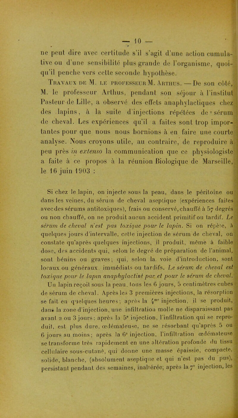 ne peut dire avec cerlilude s’il s’agit d’une action cumula- tive on d’une sensibilité plus grande de l’organisme, quoi- : qu’il penche vers cette seconde hypothèse. • Tuayaux niî M. lk i’hoficsskuu M. Anrnus. —De son côté,',^ M, le professeur Arthus, pendant son séjour à l’institut j Pasteur de Lille, a observé des effets anaphylactiques chez j des lapins, à la suite d'injections répétées de ' sérum J de cheval. Les expériences qu’il a faites sont trop impor-j tantes pour que nous nous bornions à en faire une courte ; analyse. Nous croyons utile, au contraire, de reproduire à, peu près in extenso la communication que ce physiologiste^i a faite à ce propos à la réunion Biologique de Marseille, j le 16 juin 1903 : : Si chez le lapin, on injecte sous la peau, dans .le péritoine ou;J dans les veines, du sérum de cheval aseptique (expériences failesc avec des sérums anti toxiques), frais ou conservé, chauffé à 5y degrés ; ou non chauffé, on ne produit aucun accident primitif ou tardif. Le Z sérum de cheval n'est pas toxique pour le lapin. Si on répèle, à j quelques jours d’inlervalle, cetle injection de sérum de cheval, on constate qu’après quelques injections, il produit, même à faibleq dose, des accidents qui, selon le degré de préparation de l’animal, q sont bénins ou graves; qui, selon la. voie d’introduction, sont;^ locaux ou généraux, immédiats ou tardifs. Le sérum de cheval est d toxique pour le lapin anaphylactisé pan et pour le sérum de cheval.'^ Un lapin reçoit sous la peau, tons les 6 jours, 5 centimètres cubes de sérum de cheval. Après le.s 3 premières injections, la résorption ■ se fait eu quelques heures ; après la 4“'hijection, il se produit, | dans la zone d'injection, une infiltration molle ne disparaissant pas ; avant 2 ou 3 jours; après la 5® injection, l'infiltration qui se repro-' duit, est plus dure, œdémateuse, ne se résorbant qu’après 5 ou < 6 jours au moins ; après la 6® injection, l’infiltration œdémateuse se transforme très lapidement en une altération profonde du tissu ^ cellulaire sous-cutané, qui donne une masse épaissie, compacte, | solide, blanche, (absolument aseptique et qui n’est pas du pus), | persistant pendant des .semaines, inaltérée; après la 7® injection, les | ■R i