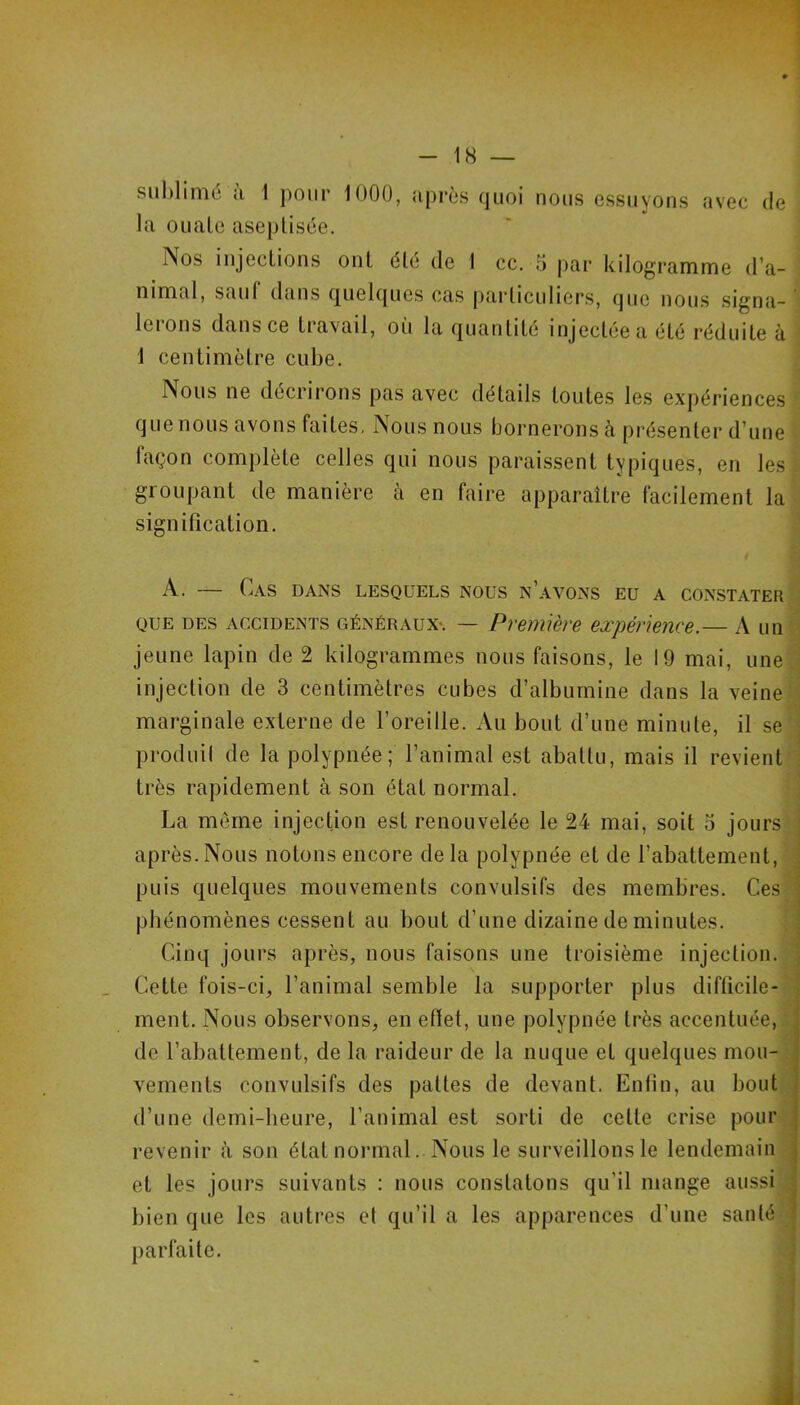 subliniü il 1 ])oiir 1000, iiprès quoi nous essuyons avec de la OLiale aseptisée. Nos injections ont été de 1 cc. 5 par kilogramme d’a- nimal, sauf dans quelques cas particuliers, que nous signa- lerons dans ce travail, où la quantité injectée a été réduite à 1 centimètre cube. Nous ne décrirons pas avec détails toutes les expériences que nous avons faites, Nous nous bornerons à présenter d’une façon complète celles qui nous paraissent typiques, en les groupant de manière à en faire apparaître facilement la signification. A. — Cas dans lesquels nous n’avons eu a constater QUE des accidents GÉNÉRAUX*. — Première expérience.— A un jeune lapin de 2 kilogrammes nous faisons, le 19 mai, une injection de 3 centimètres cubes d’albumine dans la veine marginale externe de l’oreille. Au bout d’une minute, il se produil de la polypnée; l’animal est abattu, mais il revient très rapidement à son état normal. La meme injection est renouvelée le 24 mai, soit 5 jours après.Nous notons encore delà polypnée et de l’abattement, puis quelques mouvements convulsifs des membres. Ces phénomènes cessent au bout d’une dizaine de minutes. Cinq jours après, nous faisons une troisième injection. Cette fois-ci, l’animal semble la supporter plus difficile- ment. Nous observons, en elïet, une polypnée très accentuée, de l’abattement, de la raideur de la nuque et quelques mou- vements convulsifs des pattes de devant. Enfin, au bout d’une demi-heure, l’animal est sorti de cette crise pour revenir à son état normal. Nous le surveillons le lendemain et les jours suivants : nous constatons qu’il mange aussi bien que les autres et qu’il a les apparences d’une santé parfaite.