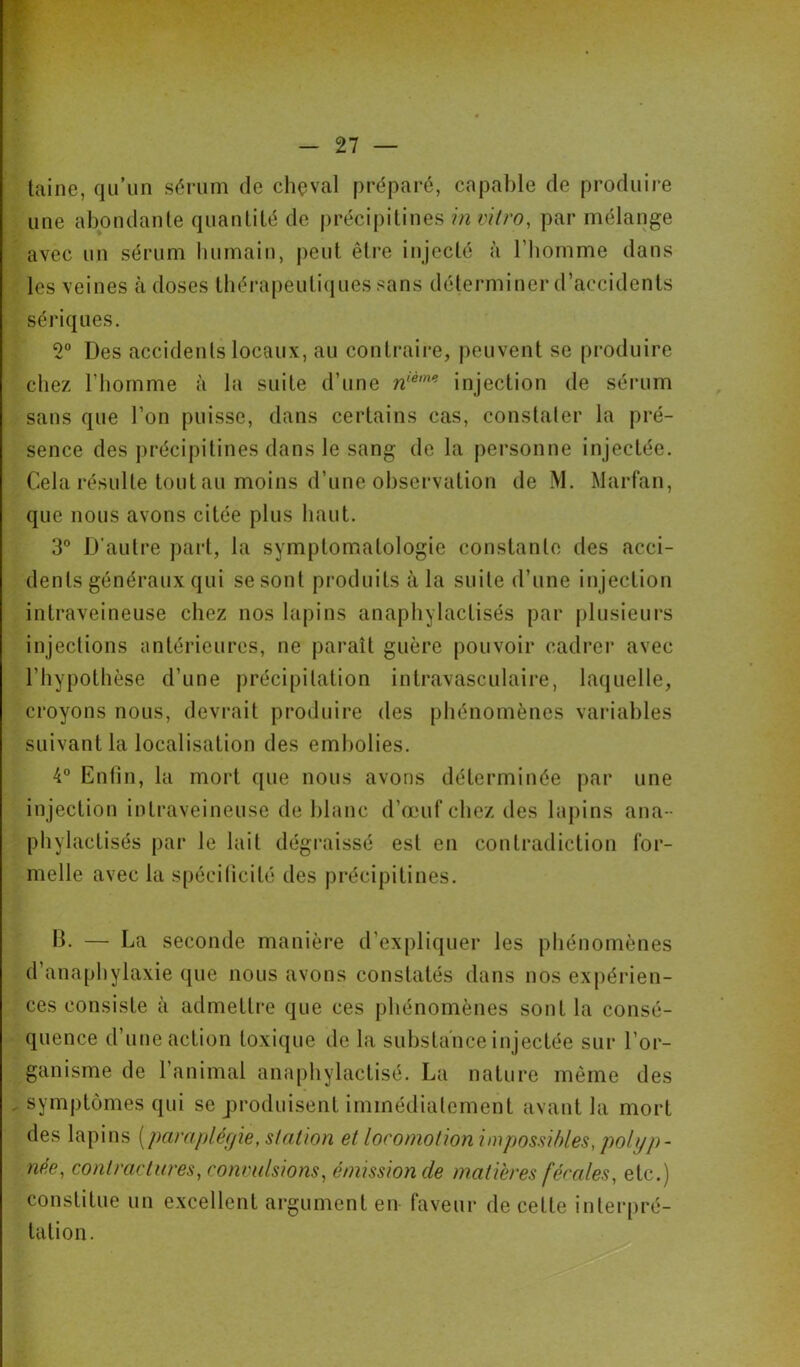 laine, qu’im sérum de chçval préparé, capable de produire une abondante quantité de j)récipitines invi/ro, par mélange avec un sérum bumain, |)eut être injecté à l’Iiomme dans les veines à doses tbérapeuti(iues sans déterminer d’accidents sériques. 2“ Des accidents locaux, au contraire, peuvent se produire chez riiomme à la suite d’une injection de sérum sans que l’on puisse, dans certains cas, conslaler la pré- sence des précipitines dans le sang de la personne injectée. Cela résulte tout au moins d’une observation de M. Marfan, que nous avons citée plus haut. 3® D’autre part, la symptomatologie constante des acci- dents généraux qui se sont produits à la suite d’une injection intraveineuse chez nos lapins anapbylactisés par plusieurs injections antérieures, ne paraît guère pouvoir cadrer avec l’hypotlièse d’une précipitation intravasculaire, laquelle, croyons nous, devrait produire des phénomènes variables suivant la localisation des embolies. 4” Enfin, la mort que nous avons déterminée par une injection intraveineuse de blanc d’œuf chez des lapins ana- phylactisés par le lait dégraissé est en contradiction for- melle avec la spécilicité des précipitines. b. — La seconde manière d’expliquer les phénomènes d’anaphylaxie {[ue nous avons constatés dans nos expérien- ces consiste à admettre que ces phénomènes sont la consé- quence d’une action toxique de la substance injectée sur l’or- ganisme de l’animal anaphylactisé. La nature même des symptômes qui se produisent immédiatement avant la mort des lapins [para plér/ie, station et loromotionimpossihles, polyp- née, contractares, convulsions, émission de matières fércdes, etc.) constitue un excellent argument en faveur de celte interpré- tation.